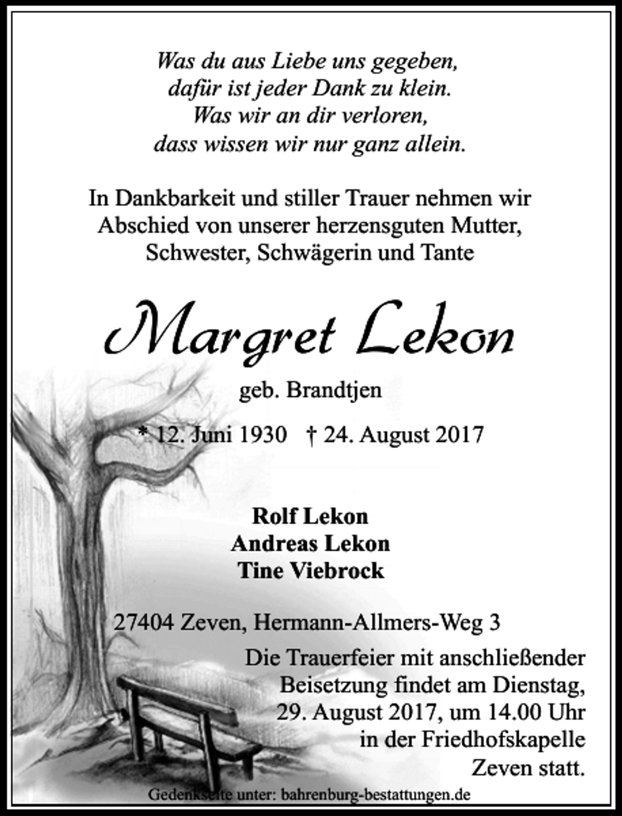 <p>Was du aus Liebe uns gegeben,<br />dafür ist jeder Dank zu klein.<br />Was wir an dir verloren,<br />dass wissen wir nur ganz allein.<br />In Dankbarkeit und stiller Trauer nehmen wir<br />Abschied von unserer herzensguten Mutter,<br />Schwester, Schwägerin und Tante</p><p>Margret Lekon<br />geb. Brandtjen<br />* 12. Juni 1930 † 24. August 2017<br />Rolf Lekon<br />Andreas Lekon<br />Tine Viebrock<br />27404 Zeven, Hermann-Allmers-Weg 3<br />Die Trauerfeier mit anschließender<br />Beisetzung findet am Dienstag,<br />29. August 2017, um 14.00 Uhr<br />in der Friedhofskapelle<br />Zeven statt.<br />Gedenkseite unter: bahrenburg-bestattungen.de</p>