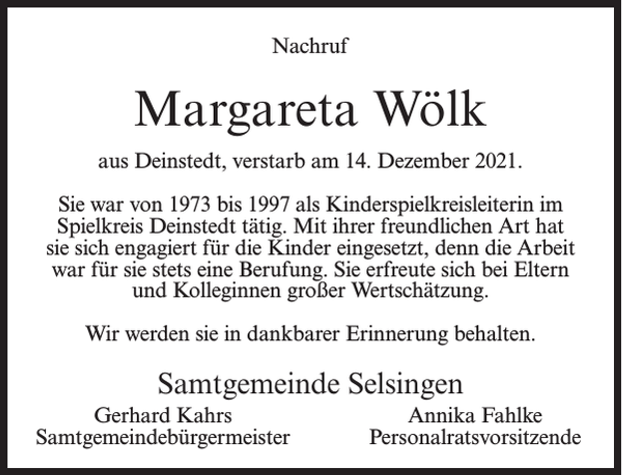 <p>Nachruf</p><p>Margareta Wölk<br />aus Deinstedt, verstarb am 14. Dezember 2021.<br />Sie war von 1973 bis 1997 als Kinderspielkreisleiterin im<br />Spielkreis Deinstedt tätig. Mit ihrer freundlichen Art hat<br />sie sich engagiert für die Kinder eingesetzt, denn die Arbeit<br />war für sie stets eine Berufung. Sie erfreute sich bei Eltern<br />und Kolleginnen großer Wertschätzung.<br />Wir werden sie in dankbarer Erinnerung behalten.</p><p>Samtgemeinde Selsingen<br />Gerhard Kahrs<br />Samtgemeindebürgermeister</p><p>Annika Fahlke<br />Personalratsvorsitzende</p>