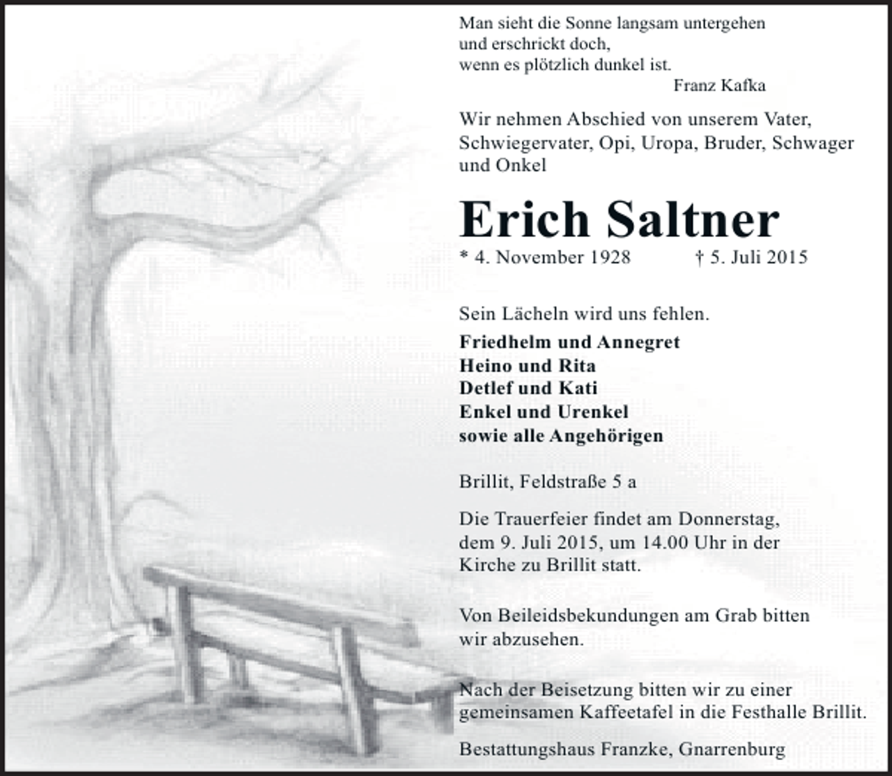 <p>Man sieht die Sonne langsam untergehen<br />und erschrickt doch,<br />wenn es plötzlich dunkel ist.<br />Franz Kafka</p><p>Wir nehmen Abschied von unserem Vater,<br />Schwiegervater, Opi, Uropa, Bruder, Schwager<br />und Onkel</p><p>Erich Saltner<br />* 4. November 1928</p><p>† 5. Juli 2015</p><p>Sein Lächeln wird uns fehlen.<br />Friedhelm und Annegret<br />Heino und Rita<br />Detlef und Kati<br />Enkel und Urenkel<br />sowie alle Angehörigen<br />Brillit, Feldstraße 5 a<br />Die Trauerfeier findet am Donnerstag,<br />dem 9. Juli 2015, um 14.00 Uhr in der<br />Kirche zu Brillit statt.<br />Von Beileidsbekundungen am Grab bitten<br />wir abzusehen.<br />Nach der Beisetzung bitten wir zu einer<br />gemeinsamen Kaffeetafel in die Festhalle Brillit.<br />Bestattungshaus Franzke, Gnarrenburg</p>