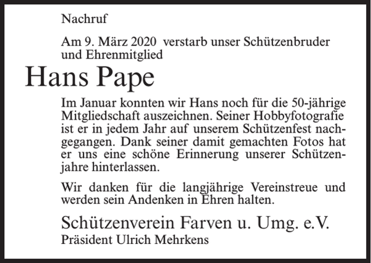 <p>Nachruf<br />Am 9. März 2020 verstarb unser Schützenbruder<br />und Ehrenmitglied</p><p>Hans Pape</p><p>Im Januar konnten wir Hans noch für die 50-jährige<br />Mitgliedschaft auszeichnen. Seiner Hobbyfotografie<br />ist er in jedem Jahr auf unserem Schützenfest nachgegangen. Dank seiner damit gemachten Fotos hat<br />er uns eine schöne Erinnerung unserer Schützenjahre hinterlassen.<br />Wir danken für die langjährige Vereinstreue und<br />werden sein Andenken in Ehren halten.</p><p>Schützenverein Farven u. Umg. e.V.<br />Präsident Ulrich Mehrkens</p>