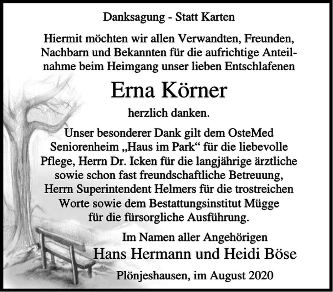 <p>Danksagung - Statt Karten<br />Hiermit möchten wir allen Verwandten, Freunden,<br />Nachbarn und Bekannten für die aufrichtige Anteilnahme beim Heimgang unser lieben Entschlafenen</p><p>Erna Körner<br />herzlich danken.<br />Unser besonderer Dank gilt dem OsteMed<br />Seniorenheim „Haus im Park“ für die liebevolle<br />Pflege, Herrn Dr. Icken für die langjährige ärztliche<br />sowie schon fast freundschaftliche Betreuung,<br />Herrn Superintendent Helmers für die trostreichen<br />Worte sowie dem Bestattungsinstitut Mügge<br />für die fürsorgliche Ausführung.<br />Im Namen aller Angehörigen</p><p>Hans Hermann und Heidi Böse<br />Plönjeshausen, im August 2020</p>
