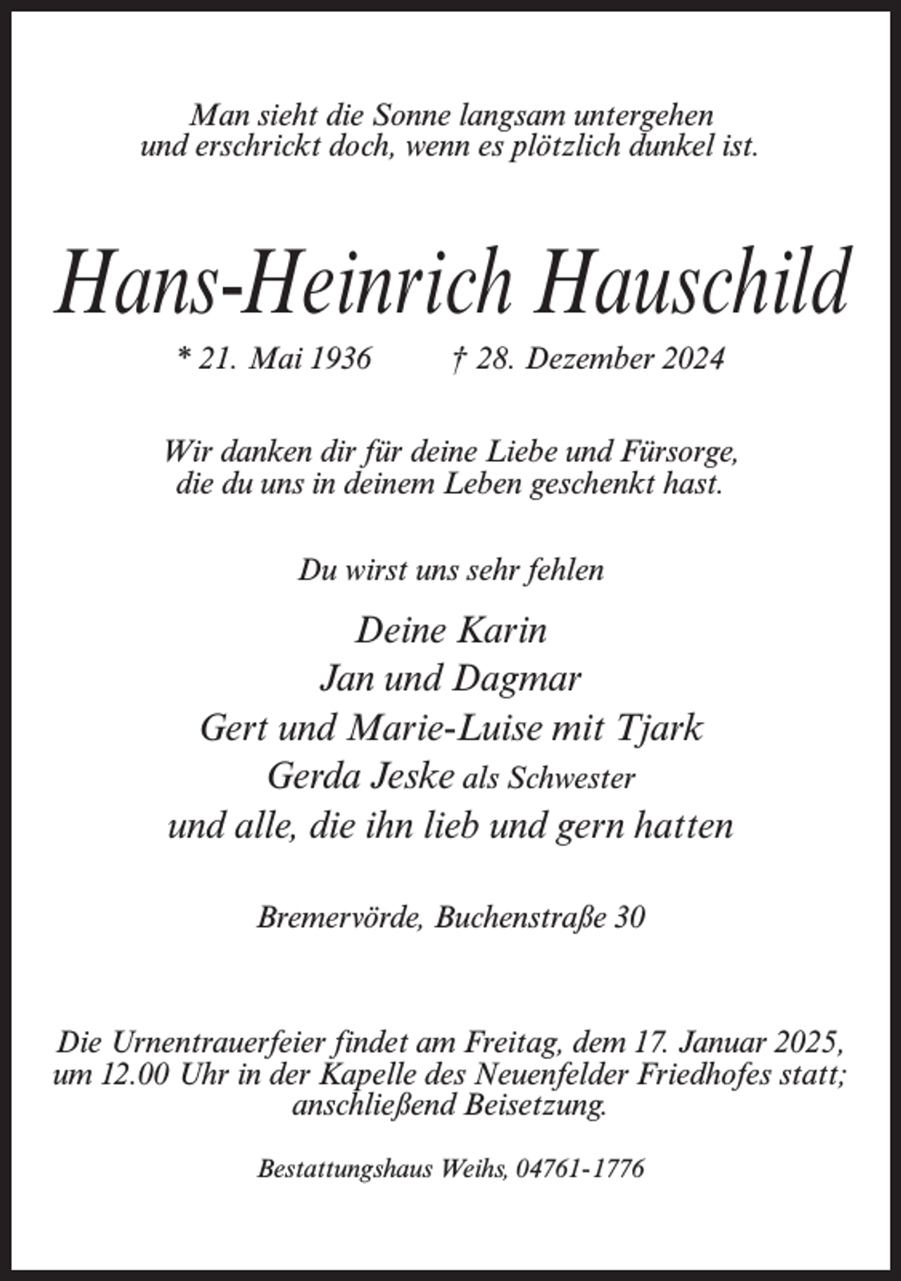 <p>Man sieht die Sonne langsam untergehen<br />und erschrickt doch, wenn es plötzlich dunkel ist.</p><p>Hans-Heinrich Hauschild<br />* 21. Mai 1936 † 28. Dezember 2024<br />Wir danken dir für deine Liebe und Fürsorge,<br />die du uns in deinem Leben geschenkt hast.<br />Du wirst uns sehr fehlen</p><p>Deine Karin<br />Jan und Dagmar<br />Gert und Marie-Luise mit Tjark<br />Gerda Jeske als Schwester<br />und alle, die ihn lieb und gern hatten<br />Bremervörde, Buchenstraße 30</p><p>Die Urnentrauerfeier findet am Freitag, dem 17. Januar 2025,<br />um 12.00 Uhr in der Kapelle des Neuenfelder Friedhofes statt;<br />anschließend Beisetzung.<br />Bestattungshaus Weihs, 04761-1776</p>