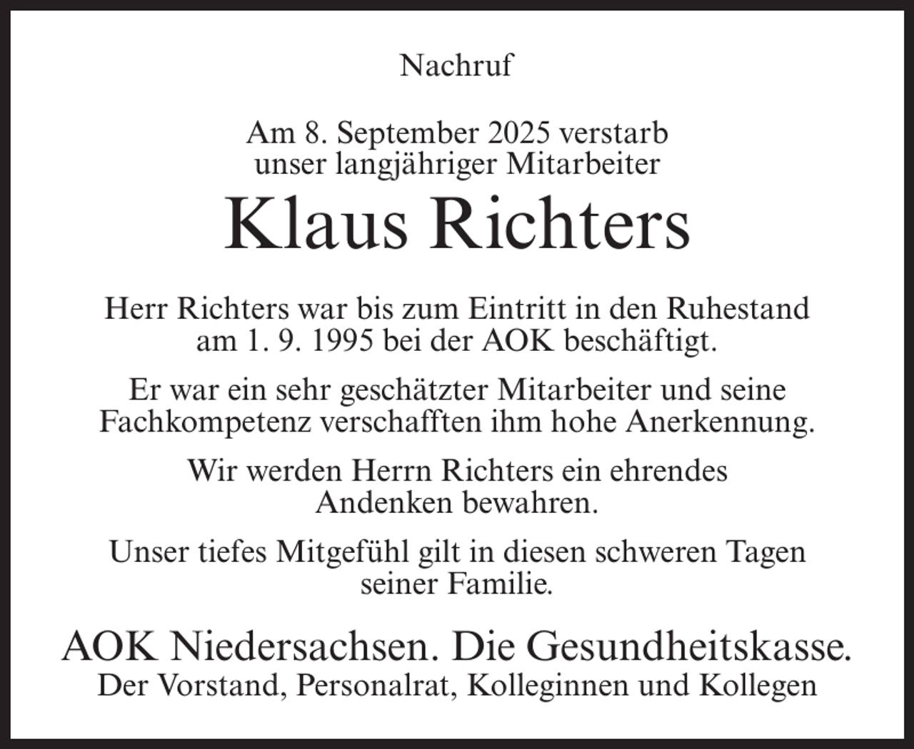 <p>Nachruf<br />Am 8. September 2025 verstarb<br />unser langjähriger Mitarbeiter</p><p>Klaus Richters<br />Herr Richters war bis zum Eintritt in den Ruhestand<br />am 1. 9. 1995 bei der AOK beschäftigt.<br />Er war ein sehr geschätzter Mitarbeiter und seine<br />Fachkompetenz verschafften ihm hohe Anerkennung.<br />Wir werden Herrn Richters ein ehrendes<br />Andenken bewahren.<br />Unser tiefes Mitgefühl gilt in diesen schweren Tagen<br />seiner Familie.</p><p>AOK Niedersachsen. Die Gesundheitskasse.<br />Der Vorstand, Personalrat, Kolleginnen und Kollegen</p>