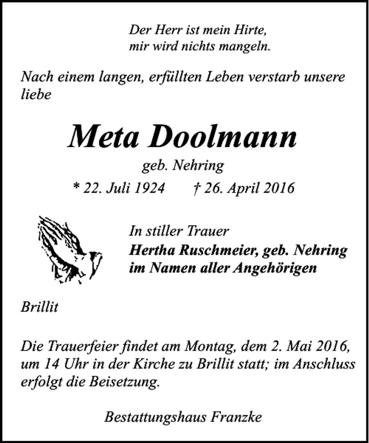 <p>Der Herr ist mein Hirte,<br />mir wird nichts mangeln.</p><p>Nach einem langen, erfüllten Leben verstarb unsere<br />liebe</p><p>Meta Doolmann<br />geb. Nehring<br />* 22. Juli 1924<br />† 26. April 2016</p><p>In stiller Trauer<br />Hertha Ruschmeier, geb. Nehring<br />im Namen aller Angehörigen<br />Brillit<br />Die Trauerfeier findet am Montag, dem 2. Mai 2016,<br />um 14 Uhr in der Kirche zu Brillit statt; im Anschluss<br />erfolgt die Beisetzung.<br />Bestattungshaus Franzke</p>