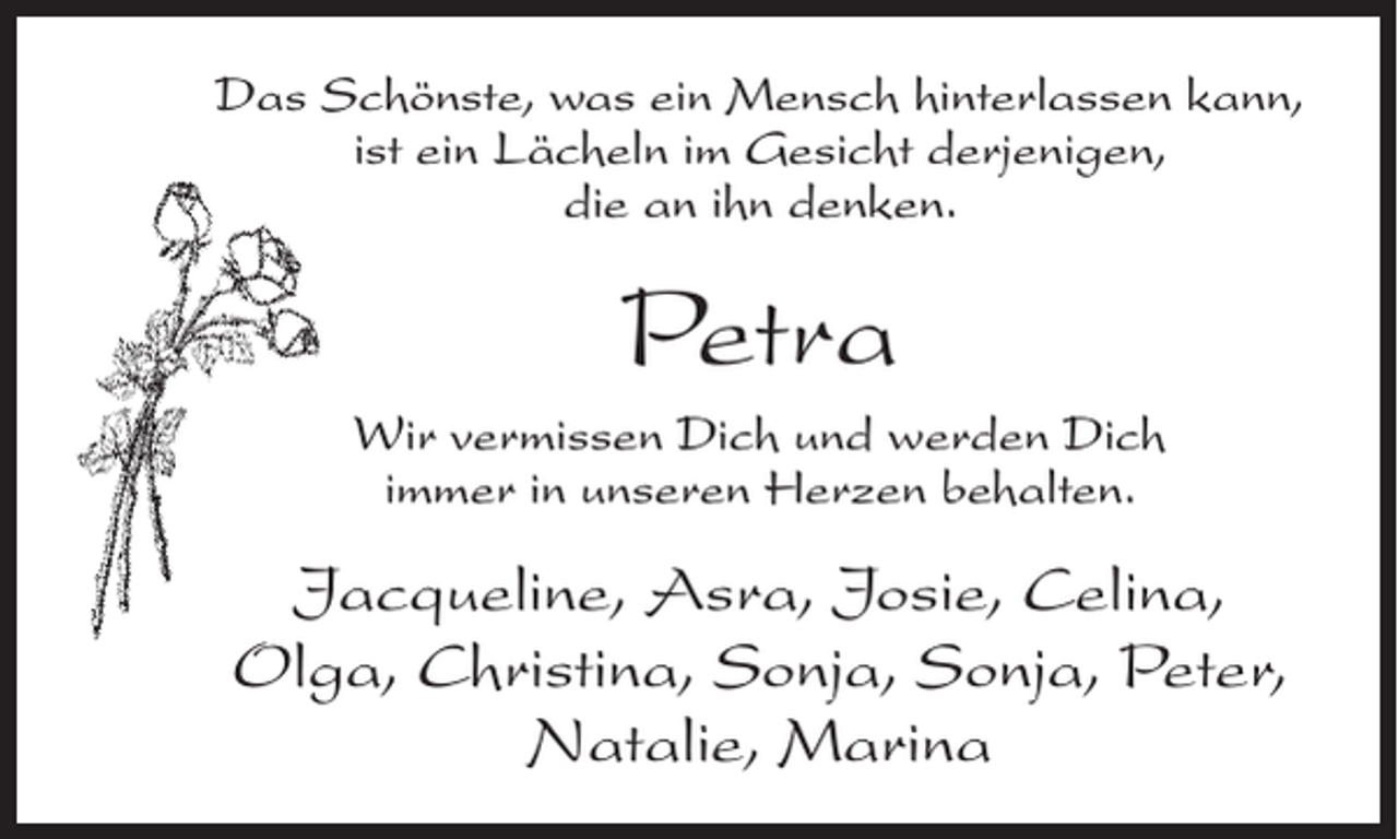 <p>Das Schönste, was ein Mensch hinterlassen kann,<br />ist ein Lächeln im Gesicht derjenigen,<br />die an ihn denken.</p><p>Petra<br />Wir vermissen Dich und werden Dich<br />immer in unseren Herzen behalten.</p><p>Jacqueline, Asra, Josie, Celina,<br />Olga, Christina, Sonja, Sonja, Peter,<br />Natalie, Marina</p>