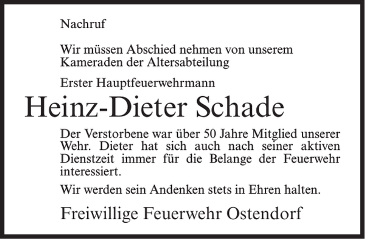 <p>Nachruf<br />Wir müssen Abschied nehmen von unserem<br />Kameraden der Altersabteilung<br />Erster Hauptfeuerwehrmann</p><p>Heinz-Dieter Schade<br />Der Verstorbene war über 50 Jahre Mitglied unserer<br />Wehr. Dieter hat sich auch nach seiner aktiven<br />Dienstzeit immer für die Belange der Feuerwehr<br />interessiert.<br />Wir werden sein Andenken stets in Ehren halten.</p><p>Freiwillige Feuerwehr Ostendorf</p>