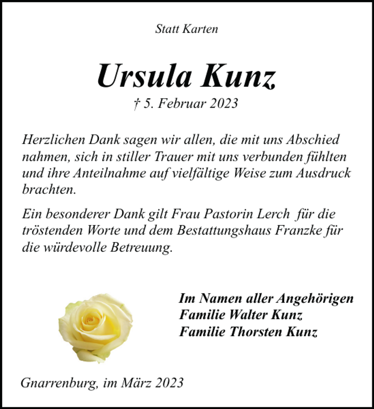 <p>Statt Karten</p><p>Ursula Kunz<br />† 5. Februar 2023</p><p>Herzlichen Dank sagen wir allen, die mit uns Abschied<br />nahmen, sich in stiller Trauer mit uns verbunden fühlten<br />und ihre Anteilnahme auf vielfältige Weise zum Ausdruck<br />brachten.<br />Ein besonderer Dank gilt Frau Pastorin Lerch für die<br />tröstenden Worte und dem Bestattungshaus Franzke für<br />die würdevolle Betreuung.<br />Im Namen aller Angehörigen<br />Familie Walter Kunz<br />Familie Thorsten Kunz<br />Gnarrenburg, im März 2023</p>