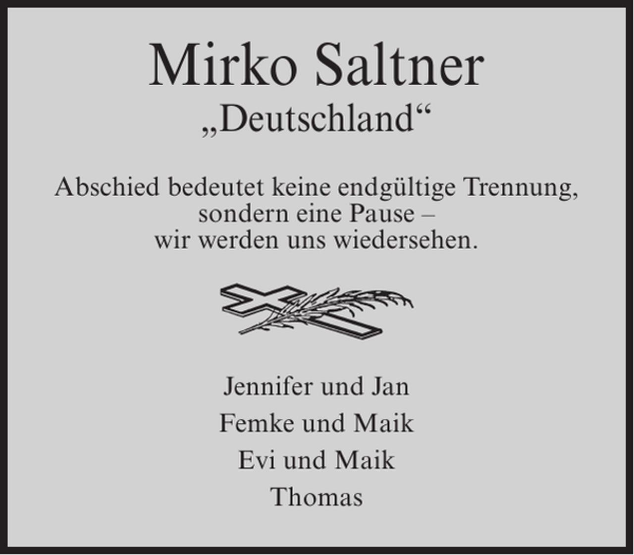 <p>Mirko Saltner<br />„Deutschland“</p><p>Abschied bedeutet keine endgültige Trennung,<br />sondern eine Pause –<br />wir werden uns wiedersehen.</p><p>Jennifer und Jan<br />Femke und Maik<br />Evi und Maik<br />Thomas</p>