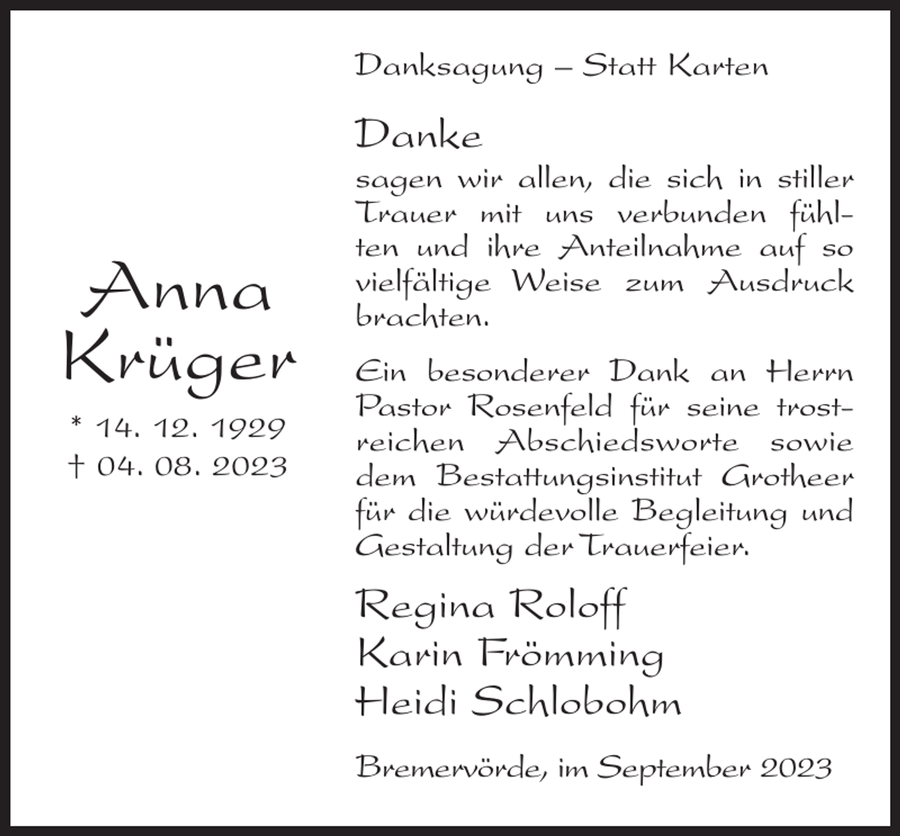 <p>Danksagung – Statt Karten</p><p>Danke</p><p>Anna<br />Krüger<br />* 14. 12. 1929<br />† 04. 08. 2023</p><p>sagen wir allen, die sich in stiller<br />Trauer mit uns verbunden fühlten und ihre Anteilnahme auf so<br />vielfältige Weise zum Ausdruck<br />brachten.<br />Ein besonderer Dank an Herrn<br />Pastor Rosenfeld für seine trostreichen Abschiedsworte sowie<br />dem Bestattungsinstitut Grotheer<br />für die würdevolle Begleitung und<br />Gestaltung der Trauerfeier.</p><p>Regina Roloff<br />Karin Frömming<br />Heidi Schlobohm<br />Bremervörde, im September 2023</p>