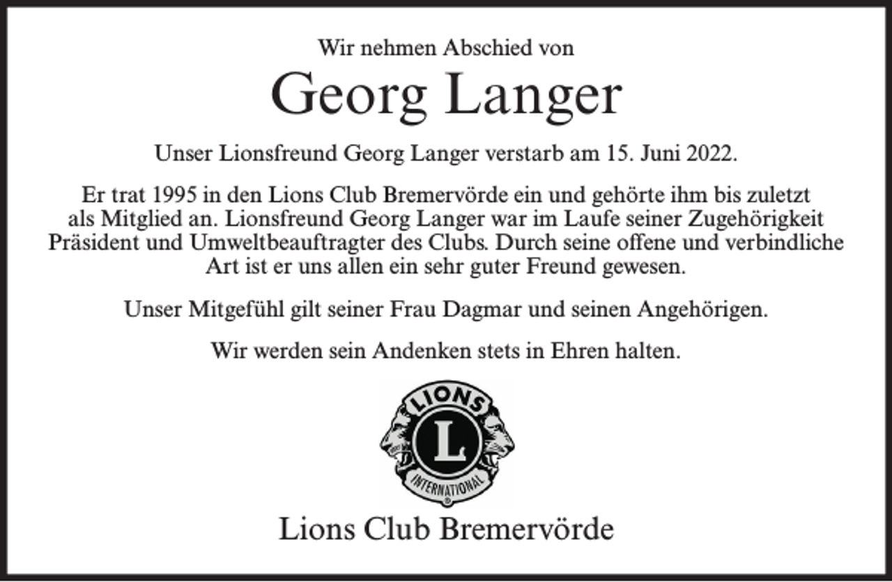 <p>Wir nehmen Abschied von</p><p>Georg Langer<br />Unser Lionsfreund Georg Langer verstarb am 15. Juni 2022.<br />Er trat 1995 in den Lions Club Bremervörde ein und gehörte ihm bis zuletzt<br />als Mitglied an. Lionsfreund Georg Langer war im Laufe seiner Zugehörigkeit<br />Präsident und Umweltbeauftragter des Clubs. Durch seine offene und verbindliche<br />Art ist er uns allen ein sehr guter Freund gewesen.<br />Unser Mitgefühl gilt seiner Frau Dagmar und seinen Angehörigen.<br />Wir werden sein Andenken stets in Ehren halten.</p><p>Lions Club Bremervörde</p>