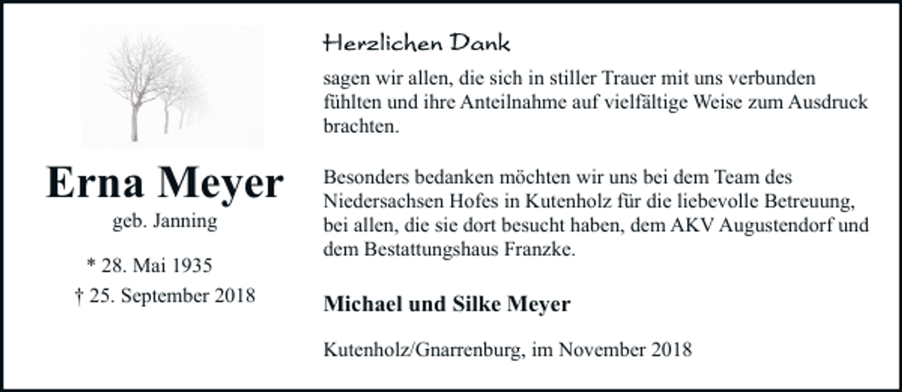 <p>sagen wir allen, die sich in stiller Trauer mit uns verbunden<br />fühlten und ihre Anteilnahme auf vielfältige Weise zum Ausdruck<br />brachten.</p><p>Erna Meyer<br />geb. Janning</p><p>* 28. Mai 1935<br />† 25. September 2018</p><p>Besonders bedanken möchten wir uns bei dem Team des<br />Niedersachsen Hofes in Kutenholz für die liebevolle Betreuung,<br />bei allen, die sie dort besucht haben, dem AKV Augustendorf und<br />dem Bestattungshaus Franzke.</p><p>Michael und Silke Meyer<br />Kutenholz/Gnarrenburg, im November 2018</p>