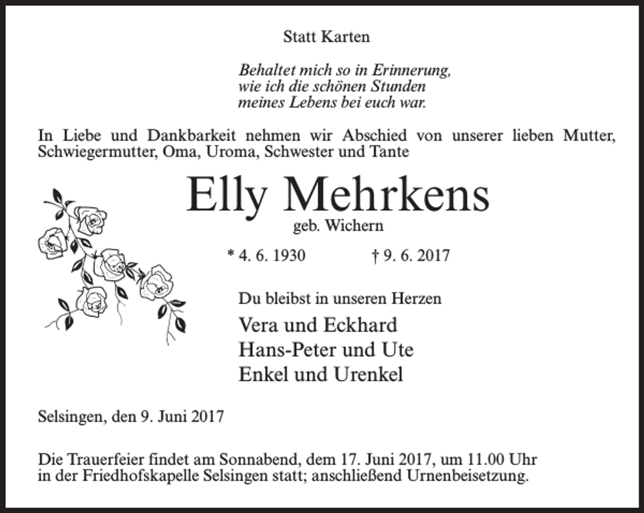 <p>Statt Karten<br />Behaltet mich so in Erinnerung,<br />wie ich die schönen Stunden<br />meines Lebens bei euch war.<br />In Liebe und Dankbarkeit nehmen wir Abschied von unserer lieben Mutter,<br />Schwiegermutter, Oma, Uroma, Schwester und Tante</p><p>Elly Mehrkens<br />geb. Wichern</p><p>* 4. 6. 1930 † 9. 6. 2017<br />Du bleibst in unseren Herzen</p><p>Vera und Eckhard<br />Hans-Peter und Ute<br />Enkel und Urenkel<br />Selsingen, den 9. Juni 2017<br />Die Trauerfeier findet am Sonnabend, dem 17. Juni 2017, um 11.00 Uhr<br />in der Friedhofskapelle Selsingen statt; anschließend Urnenbeisetzung.</p>