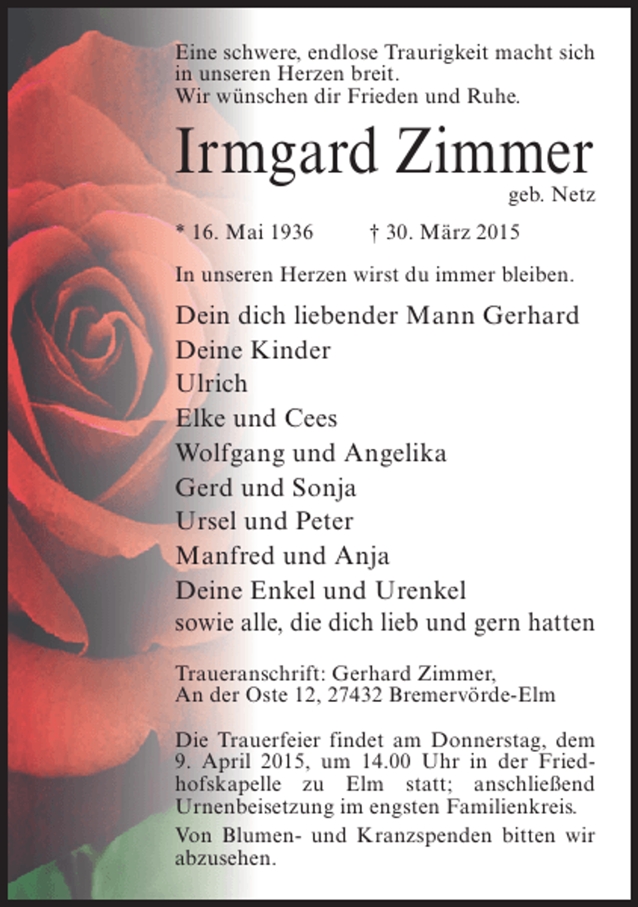 <p>Eine schwere, endlose Traurigkeit macht sich<br />in unseren Herzen breit.<br />Wir wünschen dir Frieden und Ruhe.</p><p>Irmgard Zimmer</p><p>geb. Netz</p><p>* 16. Mai 1936 † 30. März 2015<br />In unseren Herzen wirst du immer bleiben.</p><p>Dein dich liebender Mann Gerhard<br />Deine Kinder<br />Ulrich<br />Elke und Cees<br />Wolfgang und Angelika<br />Gerd und Sonja<br />Ursel und Peter<br />Manfred und Anja<br />Deine Enkel und Urenkel<br />sowie alle, die dich lieb und gern hatten<br />Traueranschrift: Gerhard Zimmer,<br />An der Oste 12, 27432 Bremervörde-Elm<br />Die Trauerfeier findet am Donnerstag, dem<br />9. April 2015, um 14.00 Uhr in der Friedhofskapelle zu Elm statt; anschließend<br />Urnenbeisetzung im engsten Familienkreis.<br />Von Blumen- und Kranzspenden bitten wir<br />abzusehen.</p>