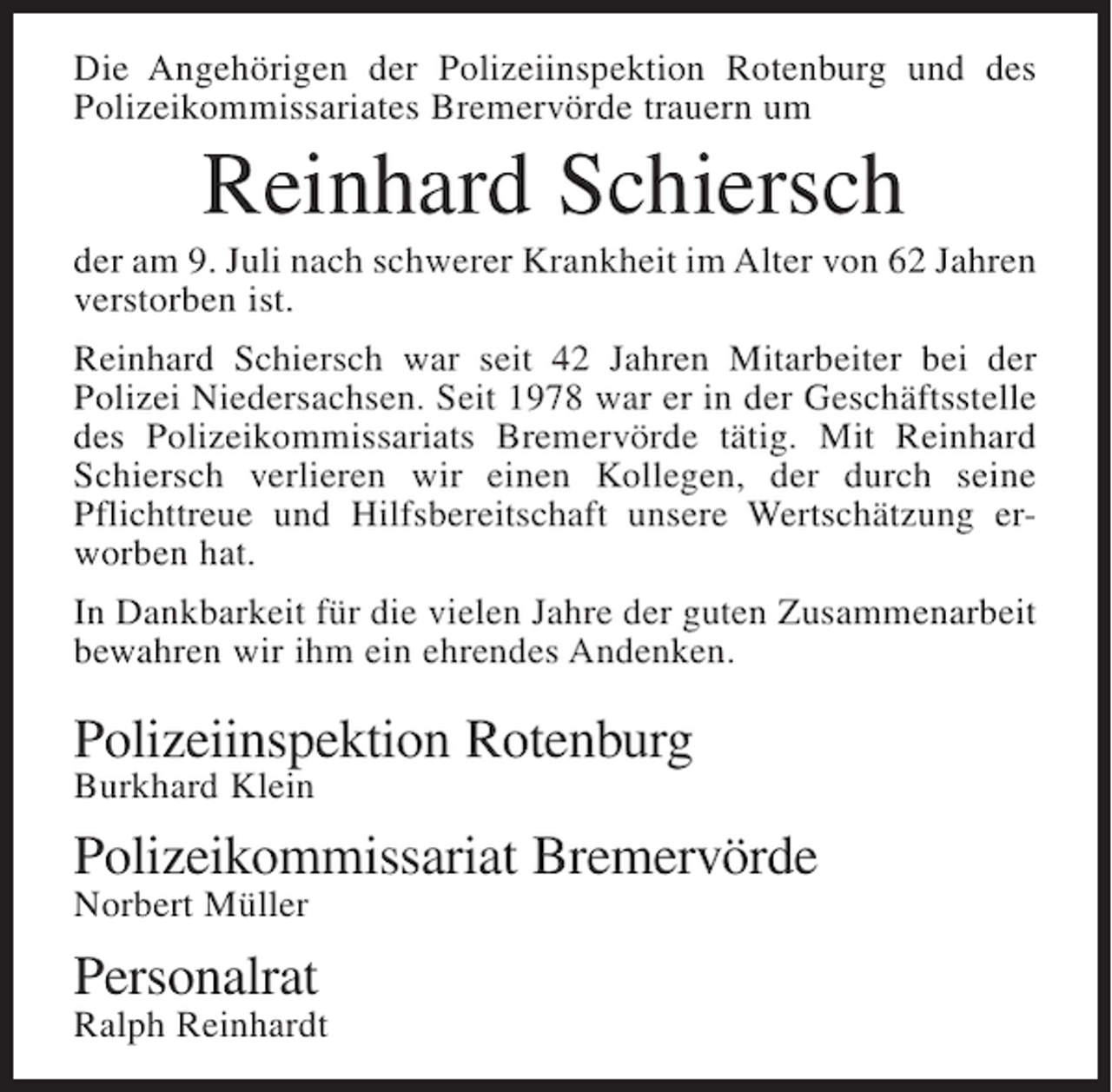 <p>Die Angehörigen der Polizeiinspektion Rotenburg und des<br />Polizeikommissariates Bremervörde trauern um</p><p>Reinhard Schiersch<br />der am 9. Juli nach schwerer Krankheit im Alter von 62 Jahren<br />verstorben ist.<br />Reinhard Schiersch war seit 42 Jahren Mitarbeiter bei der<br />Polizei Niedersachsen. Seit 1978 war er in der Geschäftsstelle<br />des Polizeikommissariats Bremervörde tätig. Mit Reinhard<br />Schiersch verlieren wir einen Kollegen, der durch seine<br />Pflichttreue und Hilfsbereitschaft unsere Wertschätzung erworben hat.<br />In Dankbarkeit für die vielen Jahre der guten Zusammenarbeit<br />bewahren wir ihm ein ehrendes Andenken.</p><p>Polizeiinspektion Rotenburg<br />Burkhard Klein</p><p>Polizeikommissariat Bremervörde<br />Norbert Müller</p><p>Personalrat</p><p>Ralph Reinhardt</p>
