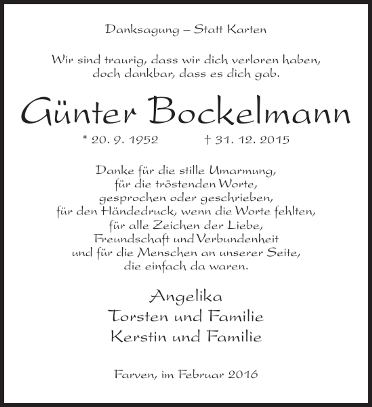 <p>Danksagung – Statt Karten<br />Wir sind traurig, dass wir dich verloren haben,<br />doch dankbar, dass es dich gab.</p><p>Günter Bockelmann<br />* 20. 9. 1952</p><p>† 31. 12. 2015</p><p>Danke für die stille Umarmung,<br />für die tröstenden Worte,<br />gesprochen oder geschrieben,<br />für den Händedruck, wenn die Worte fehlten,<br />für alle Zeichen der Liebe,<br />Freundschaft und Verbundenheit<br />und für die Menschen an unserer Seite,<br />die einfach da waren.</p><p>Angelika<br />Torsten und Familie<br />Kerstin und Familie<br />Farven, im Februar 2016</p>