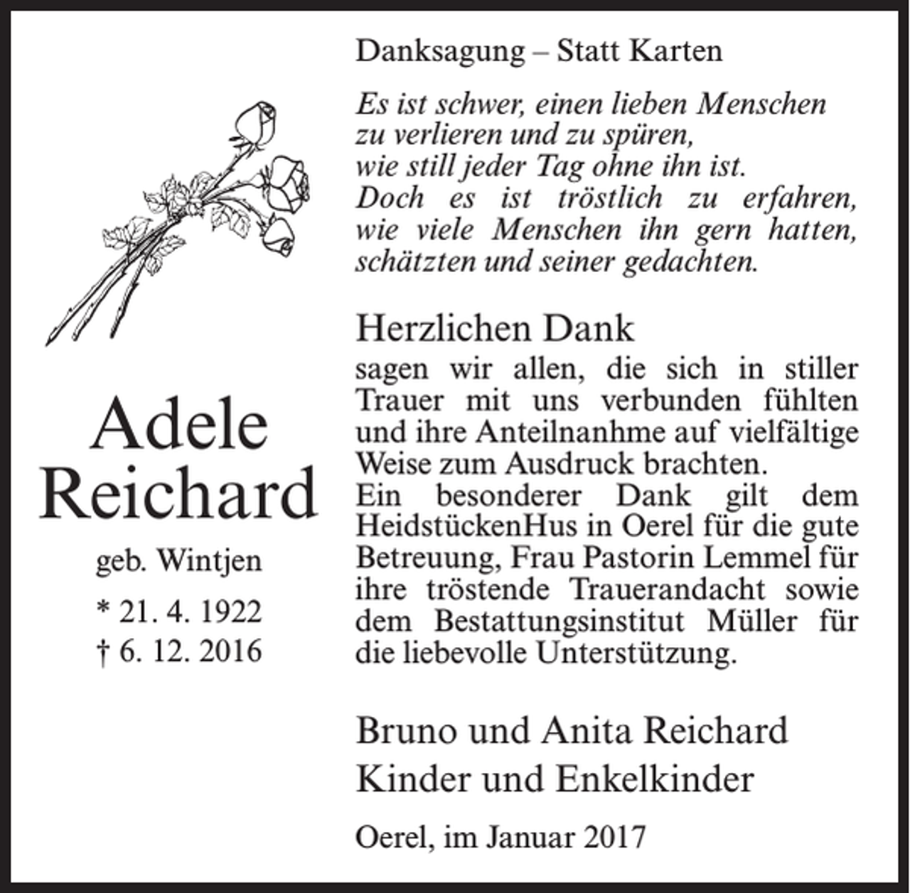 <p>Danksagung – Statt Karten<br />Es ist schwer, einen lieben Menschen<br />zu verlieren und zu spüren,<br />wie still jeder Tag ohne ihn ist.<br />Doch es ist tröstlich zu erfahren,<br />wie viele Menschen ihn gern hatten,<br />schätzten und seiner gedachten.</p><p>Herzlichen Dank</p><p>Adele<br />Reichard<br />geb. Wintjen<br />* 21. 4. 1922<br />† 6. 12. 2016</p><p>sagen wir allen, die sich in stiller<br />Trauer mit uns verbunden fühlten<br />und ihre Anteilnanhme auf vielfältige<br />Weise zum Ausdruck brachten.<br />Ein besonderer Dank gilt dem<br />HeidstückenHus in Oerel für die gute<br />Betreuung, Frau Pastorin Lemmel für<br />ihre tröstende Trauerandacht sowie<br />dem Bestattungsinstitut Müller für<br />die liebevolle Unterstützung.</p><p>Bruno und Anita Reichard<br />Kinder und Enkelkinder<br />Oerel, im Januar 2017</p>