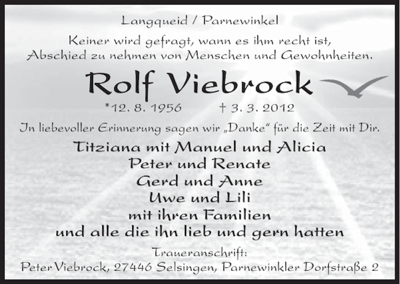 <p>Langqueid / Parnewinkel<br />Keiner wird gefragt, wann es ihm recht ist,<br />Abschied zu nehmen von Menschen und Gewohnheiten.</p>
<p>Rolf Viebrock</p>
<p>*12. 8. 1956<br />† 3. 3. 2012<br />In liebevoller Erinnerung sagen wir „Danke“ für die Zeit mit Dir.</p>
<p>Titziana mit Manuel und Alicia<br />Peter und Renate<br />Gerd und Anne<br />Uwe und Lili<br />mit ihren Familien<br />und alle die ihn lieb und gern hatten<br />Traueranschrift:<br />Peter Viebrock, 27446 Selsingen, Parnewinkler Dorfstraße 2</p>