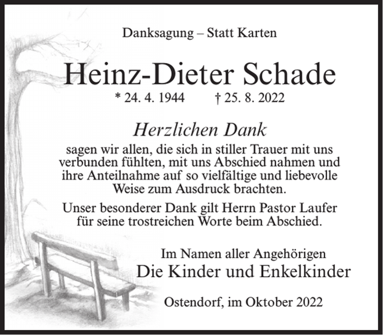 <p>Danksagung – Statt Karten</p><p>Heinz-Dieter Schade<br />* 24. 4. 1944</p><p>† 25. 8. 2022</p><p>Herzlichen Dank<br />sagen wir allen, die sich in stiller Trauer mit uns<br />verbunden fühlten, mit uns Abschied nahmen und<br />ihre Anteilnahme auf so vielfältige und liebevolle<br />Weise zum Ausdruck brachten.<br />Unser besonderer Dank gilt Herrn Pastor Laufer<br />für seine trostreichen Worte beim Abschied.<br />Im Namen aller Angehörigen</p><p>Die Kinder und Enkelkinder<br />Ostendorf, im Oktober 2022</p>