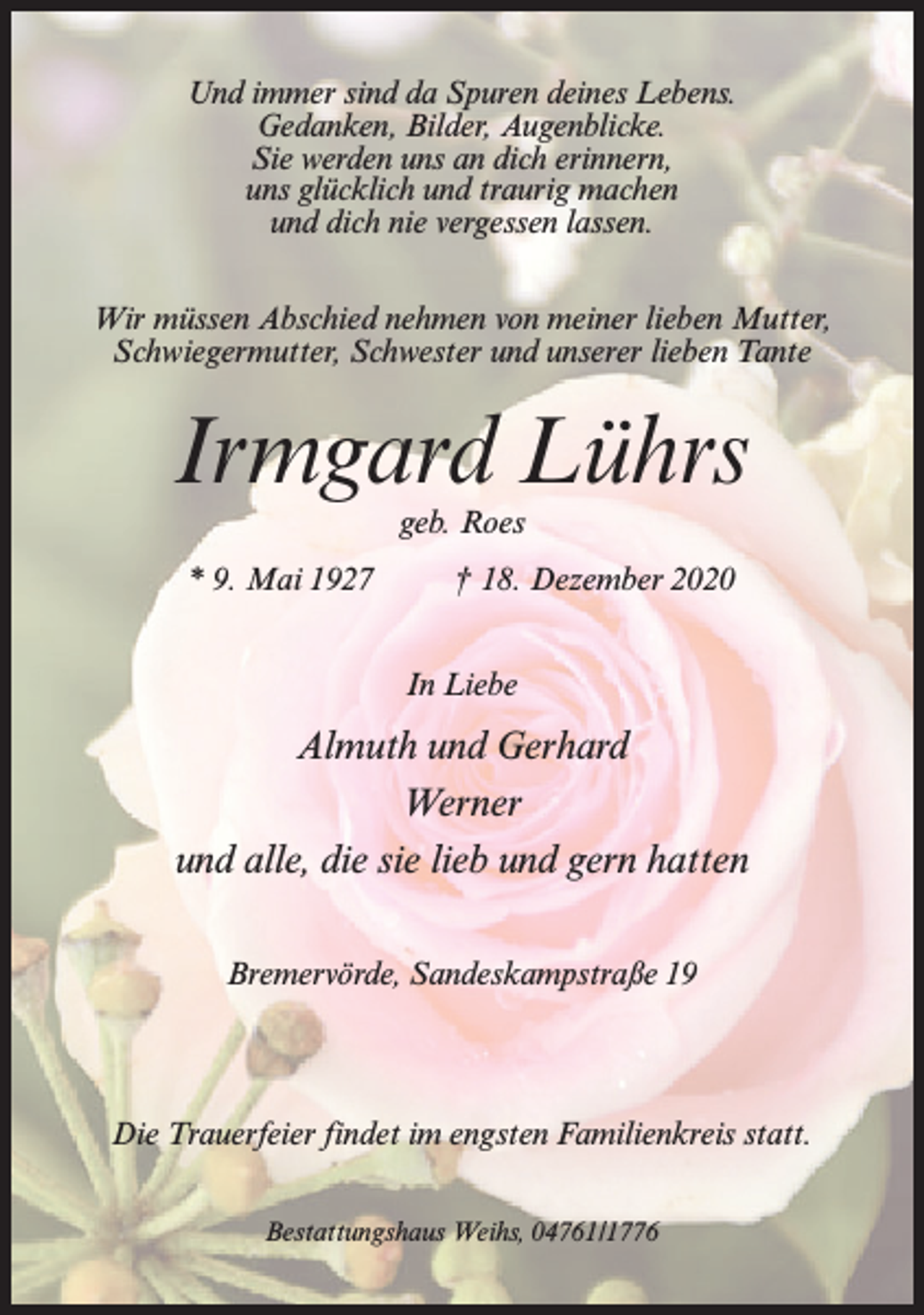 <p>Und immer sind da Spuren deines Lebens.<br />Gedanken, Bilder, Augenblicke.<br />Sie werden uns an dich erinnern,<br />uns glücklich und traurig machen<br />und dich nie vergessen lassen.<br />Wir müssen Abschied nehmen von meiner lieben Mutter,<br />Schwiegermutter, Schwester und unserer lieben Tante</p><p>Irmgard Lührs<br />geb. Roes</p><p>* 9. Mai 1927</p><p>† 18. Dezember 2020<br />In Liebe</p><p>Almuth und Gerhard<br />Werner<br />und alle, die sie lieb und gern hatten<br />Bremervörde, Sandeskampstraße 19</p><p>Die Trauerfeier findet im engsten Familienkreis statt.<br />Bestattungshaus Weihs, 04761/1776</p>