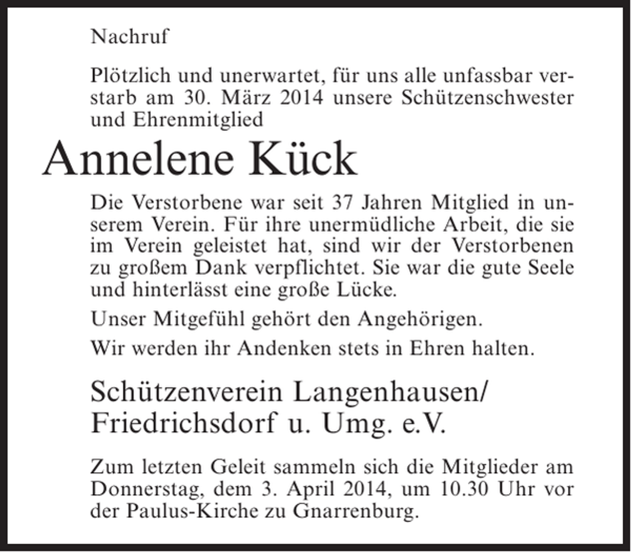 <p>Nachruf<br />Plötzlich und unerwartet, für uns alle unfassbar verstarb am 30. März 2014 unsere Schützenschwester<br />und Ehrenmitglied</p><p>Annelene Kück</p><p>Die Verstorbene war seit 37 Jahren Mitglied in unserem Verein. Für ihre unermüdliche Arbeit, die sie<br />im Verein geleistet hat, sind wir der Verstorbenen<br />zu großem Dank verpflichtet. Sie war die gute Seele<br />und hinterlässt eine große Lücke.<br />Unser Mitgefühl gehört den Angehörigen.<br />Wir werden ihr Andenken stets in Ehren halten.</p><p>Schützenverein Langenhausen/<br />Friedrichsdorf u. Umg. e.V.<br />Zum letzten Geleit sammeln sich die Mitglieder am<br />Donnerstag, dem 3. April 2014, um 10.30 Uhr vor<br />der Paulus-Kirche zu Gnarrenburg.</p>