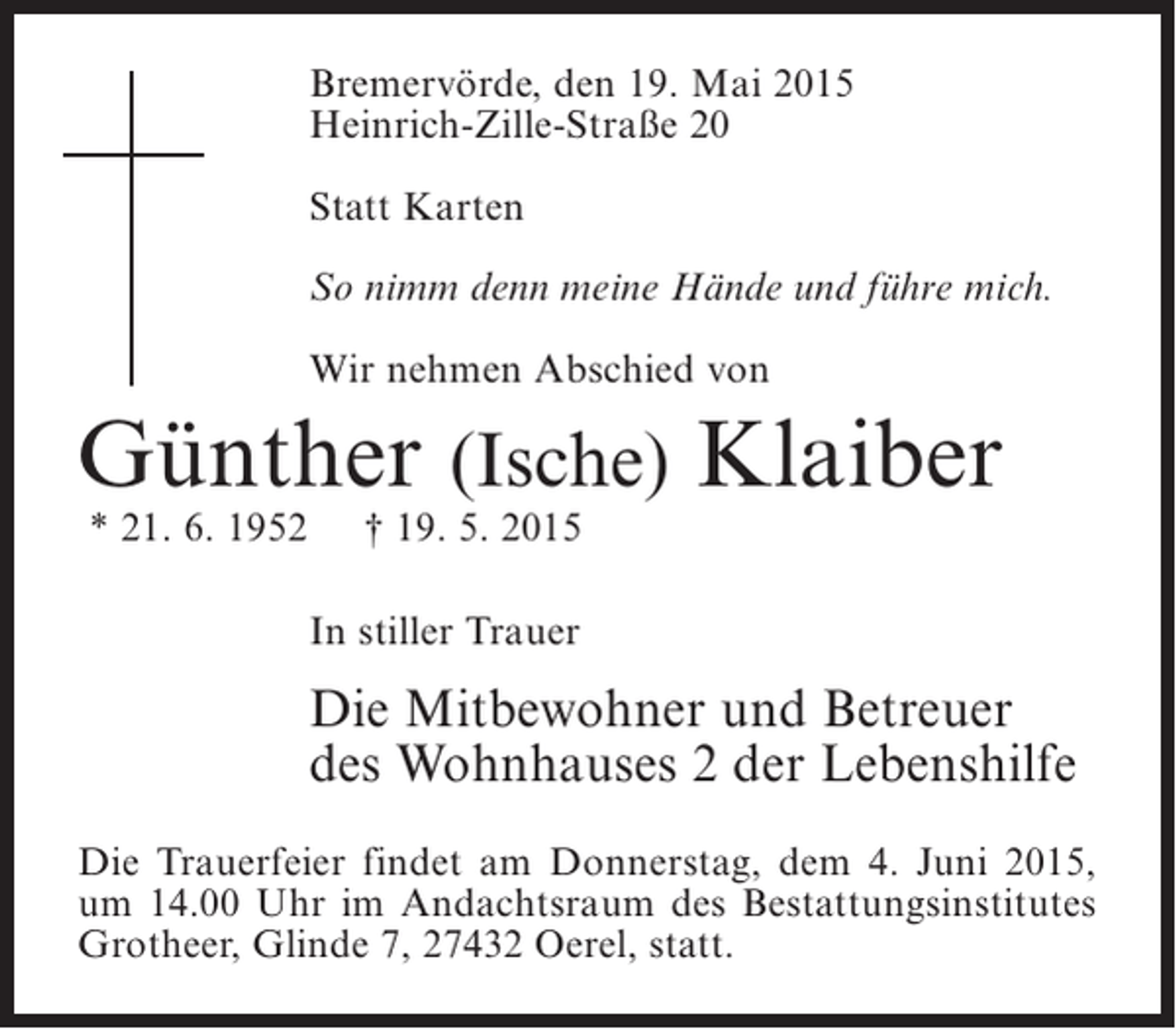 <p>Bremervörde, den 19. Mai 2015<br />Heinrich-Zille-Straße 20<br />Statt Karten<br />So nimm denn meine Hände und führe mich.<br />Wir nehmen Abschied von</p><p>Günther (Ische) Klaiber<br />* 21. 6. 1952</p><p>† 19. 5. 2015</p><p>In stiller Trauer</p><p>Die Mitbewohner und Betreuer<br />des Wohnhauses 2 der Lebenshilfe<br />Die Trauerfeier findet am Donnerstag, dem 4. Juni 2015,<br />um 14.00 Uhr im Andachtsraum des Bestattungsinstitutes<br />Grotheer, Glinde 7, 27432 Oerel, statt.</p>