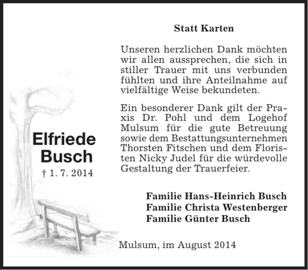 <p>Statt Karten<br />Unseren herzlichen Dank möchten<br />wir allen aussprechen, die sich in<br />stiller Trauer mit uns verbunden<br />fühlten und ihre Anteilnahme auf<br />vielfältige Weise bekundeten.</p><p>Elfriede<br />Busch<br />† 1. 7. 2014</p><p>Ein besonderer Dank gilt der Praxis Dr. Pohl und dem Logehof<br />Mulsum für die gute Betreuung<br />sowie dem Bestattungsunternehmen<br />Thorsten Fitschen und dem Floristen Nicky Judel für die würdevolle<br />Gestaltung der Trauerfeier.<br />Familie Hans-Heinrich Busch<br />Familie Christa Westenberger<br />Familie Günter Busch<br />Mulsum, im August 2014</p>