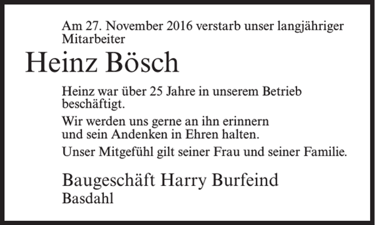 <p>Am 27. November 2016 verstarb unser langjähriger<br />Mitarbeiter</p><p>Heinz Bösch</p><p>Heinz war über 25 Jahre in unserem Betrieb<br />beschäftigt.<br />Wir werden uns gerne an ihn erinnern<br />und sein Andenken in Ehren halten.<br />Unser Mitgefühl gilt seiner Frau und seiner Familie.</p><p>Baugeschäft Harry Burfeind<br />Basdahl</p>