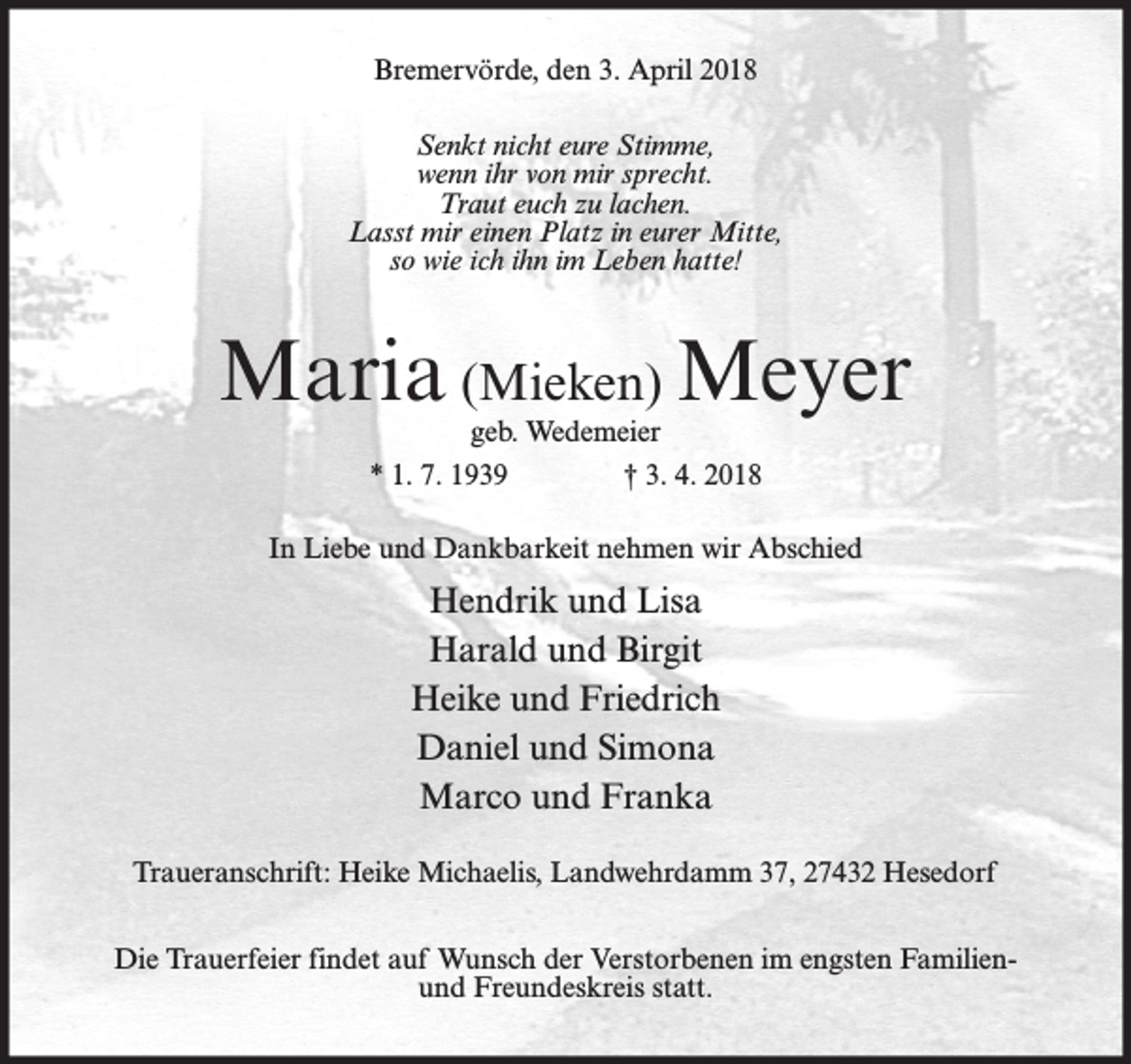 <p>Bremervörde, den 3. April 2018<br />Senkt nicht eure Stimme,<br />wenn ihr von mir sprecht.<br />Traut euch zu lachen.<br />Lasst mir einen Platz in eurer Mitte,<br />so wie ich ihn im Leben hatte!</p><p>Maria (Mieken) Meyer<br />geb. Wedemeier<br />* 1. 7. 1939<br />† 3. 4. 2018</p><p>In Liebe und Dankbarkeit nehmen wir Abschied</p><p>Hendrik und Lisa<br />Harald und Birgit<br />Heike und Friedrich<br />Daniel und Simona<br />Marco und Franka<br />Traueranschrift: Heike Michaelis, Landwehrdamm 37, 27432 Hesedorf<br />Die Trauerfeier findet auf Wunsch der Verstorbenen im engsten Familienund Freundeskreis statt.</p>