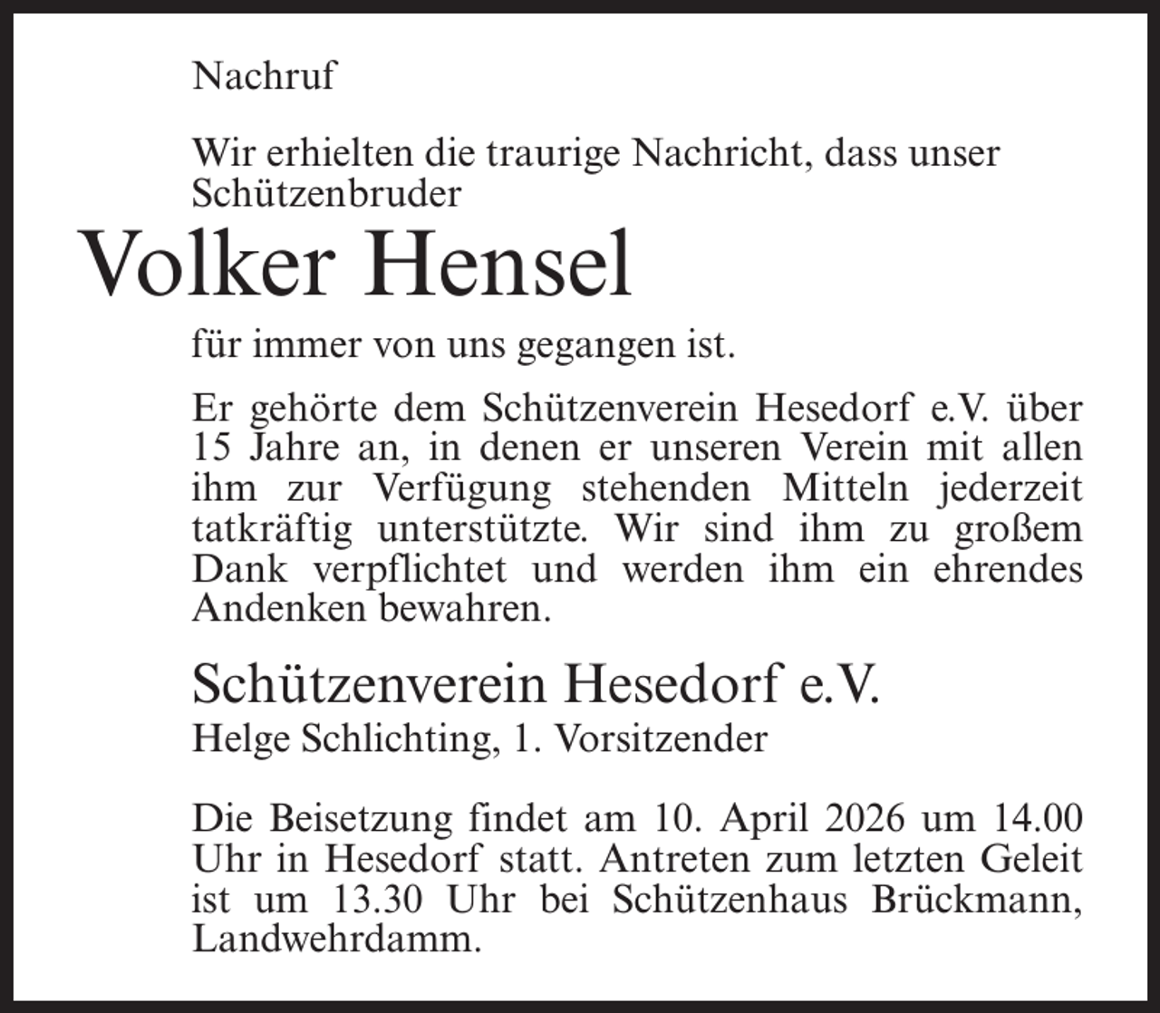 <p>Nachruf<br />Wir erhielten die traurige Nachricht, dass unser<br />Schützenbruder</p><p>Volker Hensel</p><p>für immer von uns gegangen ist.</p><p>Er gehörte dem Schützenverein Hesedorf e.V. über<br />15 Jahre an, in denen er unseren Verein mit allen<br />ihm zur Verfügung stehenden Mitteln jederzeit<br />tatkräftig unterstützte. Wir sind ihm zu großem<br />Dank verpflichtet und werden ihm ein ehrendes<br />Andenken bewahren.</p><p>Schützenverein Hesedorf e.V.</p><p>Helge Schlichting, 1. Vorsitzender</p><p>Die Beisetzung findet am 10. April 2026 um 14.00<br />Uhr in Hesedorf statt. Antreten zum letzten Geleit<br />ist um 13.30 Uhr bei Schützenhaus Brückmann,<br />Landwehrdamm.</p>