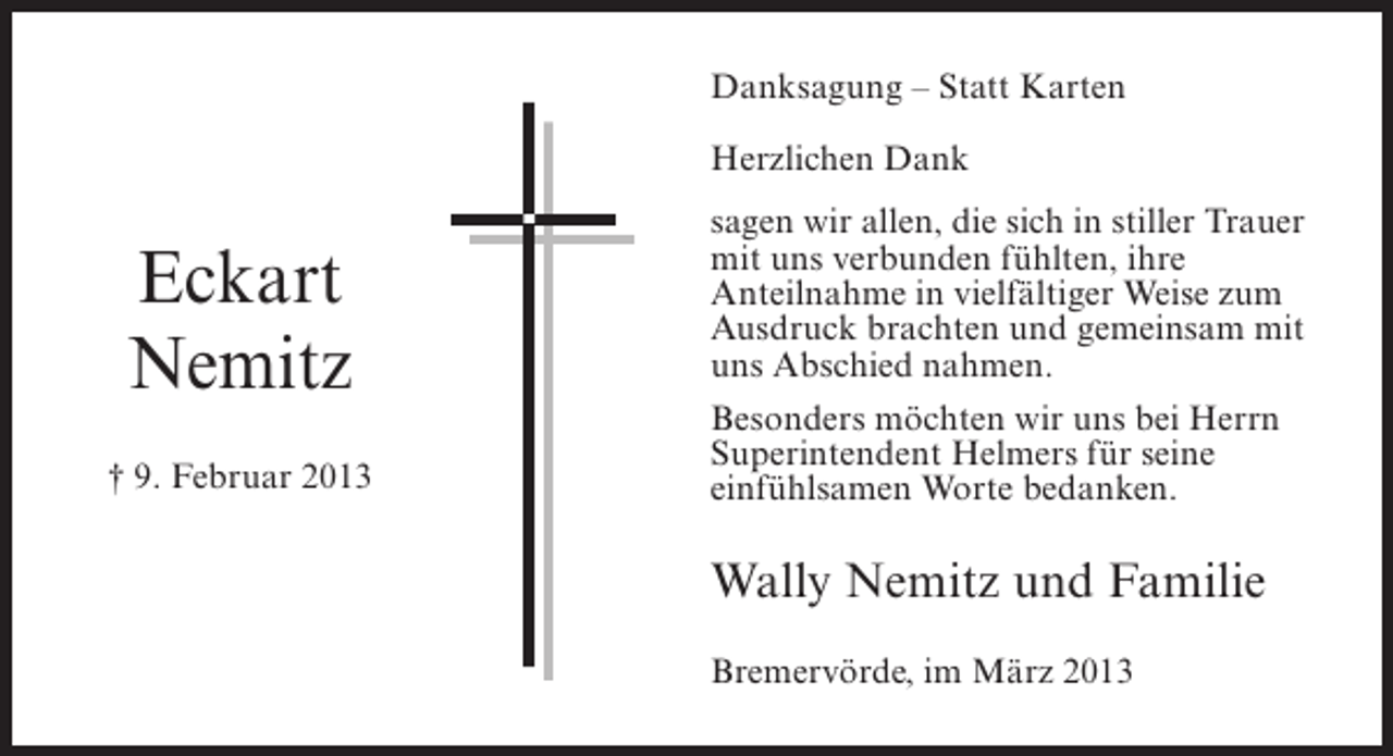 <p>Danksagung – Statt Karten<br />Herzlichen Dank</p><p>Eckart<br />Nemitz<br />† 9. Februar 2013</p><p>sagen wir allen, die sich in stiller Trauer<br />mit uns verbunden fühlten, ihre<br />Anteilnahme in vielfältiger Weise zum<br />Ausdruck brachten und gemeinsam mit<br />uns Abschied nahmen.<br />Besonders möchten wir uns bei Herrn<br />Superintendent Helmers für seine<br />einfühlsamen Worte bedanken.</p><p>Wally Nemitz und Familie<br />Bremervörde, im März 2013</p>