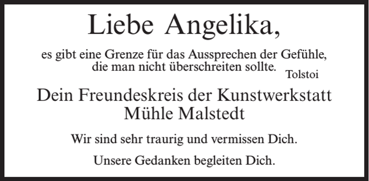 <p>Liebe Angelika,<br />es gibt eine Grenze für das Aussprechen der Gefühle,<br />die man nicht überschreiten sollte.</p><p>Tolstoi</p><p>Dein Freundeskreis der Kunstwerkstatt<br />Mühle Malstedt<br />Wir sind sehr traurig und vermissen Dich.<br />Unsere Gedanken begleiten Dich.</p>
