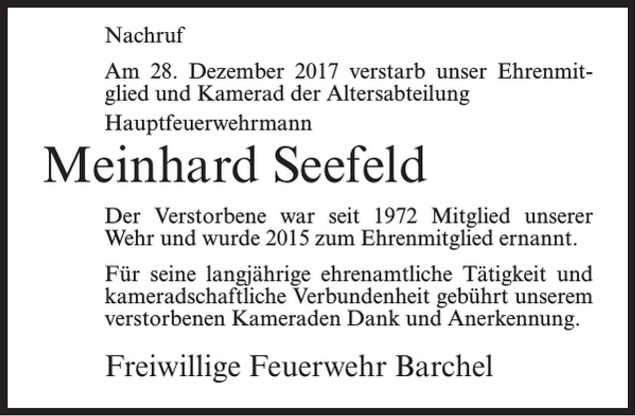 <p>Nachruf<br />Am 28. Dezember 2017 verstarb unser Ehrenmitglied und Kamerad der Altersabteilung<br />Hauptfeuerwehrmann</p><p>Meinhard Seefeld</p><p>Der Verstorbene war seit 1972 Mitglied unserer<br />Wehr und wurde 2015 zum Ehrenmitglied ernannt.<br />Für seine langjährige ehrenamtliche Tätigkeit und<br />kameradschaftliche Verbundenheit gebührt unserem<br />verstorbenen Kameraden Dank und Anerkennung.</p><p>Freiwillige Feuerwehr Barchel</p>