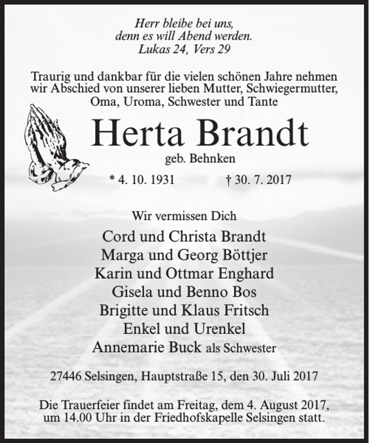 <p>Herr bleibe bei uns,<br />denn es will Abend werden.<br />Lukas 24, Vers 29<br />Traurig und dankbar für die vielen schönen Jahre nehmen<br />wir Abschied von unserer lieben Mutter, Schwiegermutter,<br />Oma, Uroma, Schwester und Tante</p><p>Herta Brandt<br />geb. Behnken</p><p>* 4. 10. 1931</p><p>† 30. 7. 2017</p><p>Wir vermissen Dich</p><p>Cord und Christa Brandt<br />Marga und Georg Böttjer<br />Karin und Ottmar Enghard<br />Gisela und Benno Bos<br />Brigitte und Klaus Fritsch<br />Enkel und Urenkel<br />Annemarie Buck als Schwester<br />27446 Selsingen, Hauptstraße 15, den 30. Juli 2017<br />Die Trauerfeier findet am Freitag, dem 4. August 2017,<br />um 14.00 Uhr in der Friedhofskapelle Selsingen statt.</p>