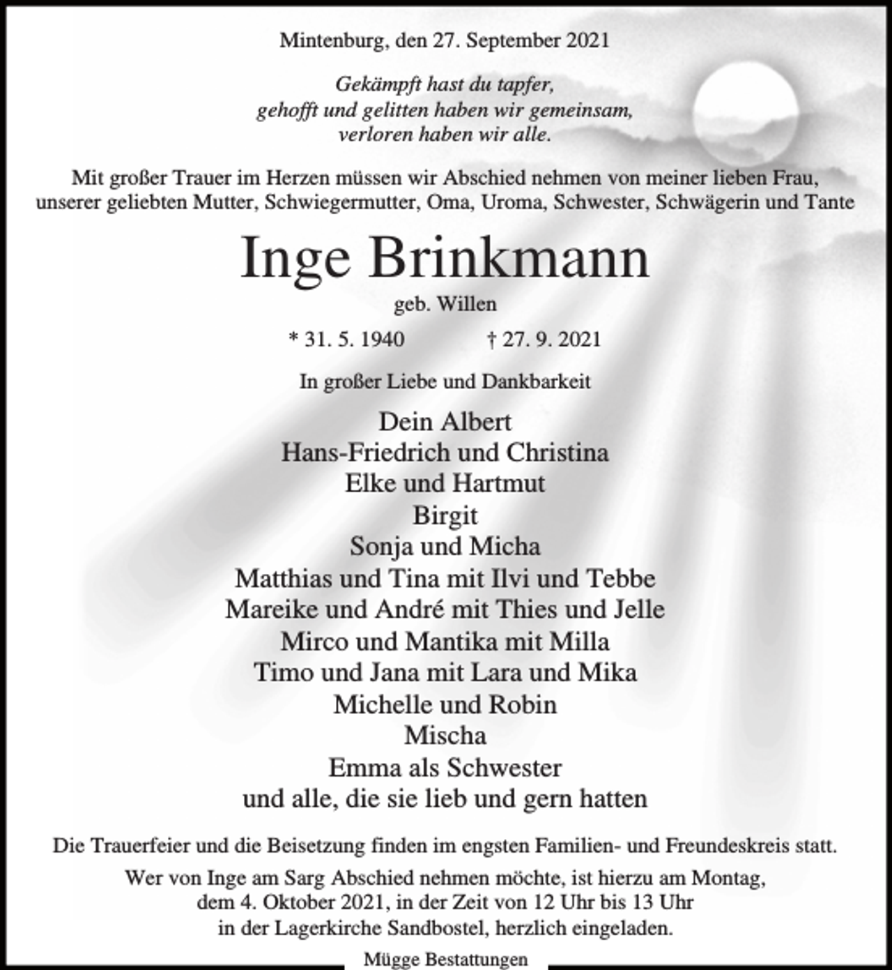 <p>Mintenburg, den 27. September 2021<br />Gekämpft hast du tapfer,<br />gehofft und gelitten haben wir gemeinsam,<br />verloren haben wir alle.<br />Mit großer Trauer im Herzen müssen wir Abschied nehmen von meiner lieben Frau,<br />unserer geliebten Mutter, Schwiegermutter, Oma, Uroma, Schwester, Schwägerin und Tante</p><p>Inge Brinkmann<br />geb. Willen<br />* 31. 5. 1940</p><p>† 27. 9. 2021</p><p>In großer Liebe und Dankbarkeit</p><p>Dein Albert<br />Hans-Friedrich und Christina<br />Elke und Hartmut<br />Birgit<br />Sonja und Micha<br />Matthias und Tina mit Ilvi und Tebbe<br />Mareike und André mit Thies und Jelle<br />Mirco und Mantika mit Milla<br />Timo und Jana mit Lara und Mika<br />Michelle und Robin<br />Mischa<br />Emma als Schwester<br />und alle, die sie lieb und gern hatten<br />Die Trauerfeier und die Beisetzung finden im engsten Familien- und Freundeskreis statt.<br />Wer von Inge am Sarg Abschied nehmen möchte, ist hierzu am Montag,<br />dem 4. Oktober 2021, in der Zeit von 12 Uhr bis 13 Uhr<br />in der Lagerkirche Sandbostel, herzlich eingeladen.<br />Mügge Bestattungen</p>