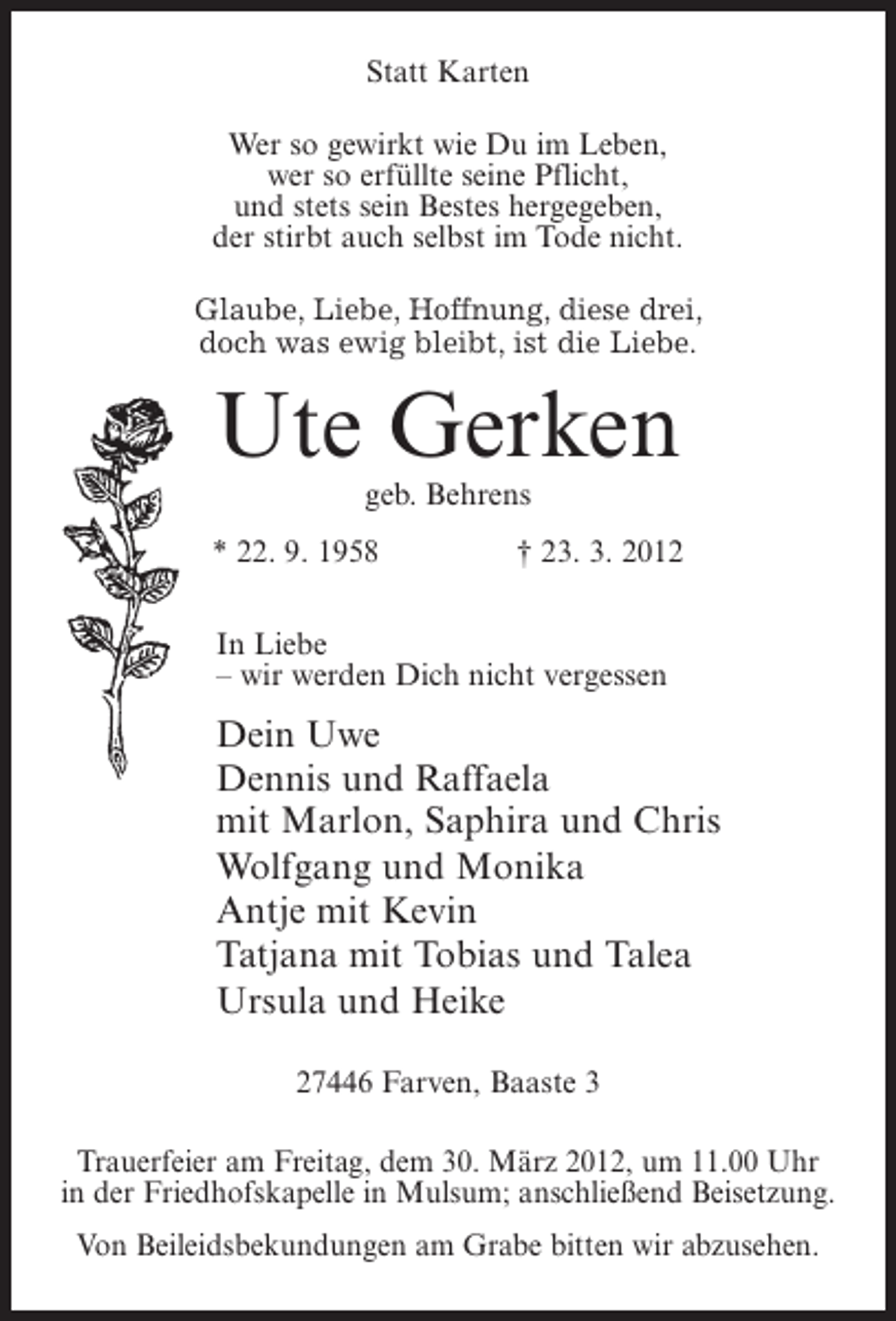 <p>Statt Karten<br />Wer so gewirkt wie Du im Leben,<br />wer so erfüllte seine Pflicht,<br />und stets sein Bestes hergegeben,<br />der stirbt auch selbst im Tode nicht.<br />Glaube, Liebe, Hoffnung, diese drei,<br />doch was ewig bleibt, ist die Liebe.</p><p>Ute Gerken<br />geb. Behrens<br />* 22. 9. 1958</p><p>† 23. 3. 2012</p><p>In Liebe<br />– wir werden Dich nicht vergessen</p><p>Dein Uwe<br />Dennis und Raffaela<br />mit Marlon, Saphira und Chris<br />Wolfgang und Monika<br />Antje mit Kevin<br />Tatjana mit Tobias und Talea<br />Ursula und Heike<br />27446 Farven, Baaste 3<br />Trauerfeier am Freitag, dem 30. März 2012, um 11.00 Uhr<br />in der Friedhofskapelle in Mulsum; anschließend Beisetzung.<br />Von Beileidsbekundungen am Grabe bitten wir abzusehen.</p>