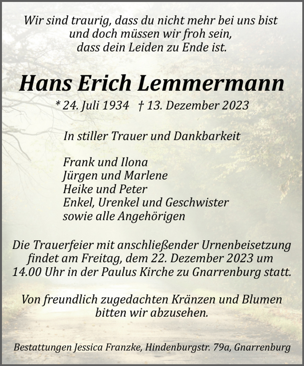 <p>Wir sind traurig, dass du nicht mehr bei uns bist<br />und doch müssen wir froh sein,<br />dass dein Leiden zu Ende ist.</p><p>Hans Erich Lemmermann<br />* 24. Juli 1934 † 13. Dezember 2023<br />In stiller Trauer und Dankbarkeit<br />Frank und Ilona<br />Jürgen und Marlene<br />Heike und Peter<br />Enkel, Urenkel und Geschwister<br />sowie alle Angehörigen<br />Die Trauerfeier mit anschließender Urnenbeisetzung<br />�indet am Freitag, dem 22. Dezember 2023 um<br />14.00 Uhr in der Paulus Kirche zu Gnarrenburg statt.<br />Von freundlich zugedachten Kränzen und Blumen<br />bitten wir abzusehen.<br />Bestattungen Jessica Franzke, Hindenburgstr. 79a, Gnarrenburg</p>