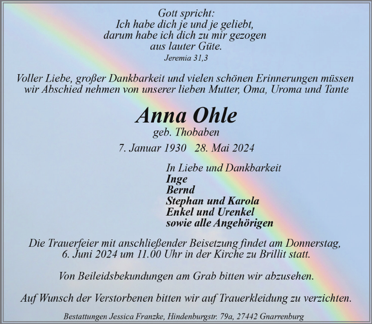 <p>Gott spricht:<br />Ich habe dich je und je geliebt,<br />darum habe ich dich zu mir gezogen<br />aus lauter Güte.<br />Jeremia 31,3</p><p>Voller Liebe, großer Dankbarkeit und vielen schönen Erinnerungen müssen<br />wir Abschied nehmen von unserer lieben Mutter, Oma, Uroma und Tante</p><p>Anna Ohle</p><p>geb. Thobaben<br />7. Januar 1930 28. Mai 2024<br />In Liebe und Dankbarkeit<br />Inge<br />Bernd<br />Stephan und Karola<br />Enkel und Urenkel<br />sowie alle Angehörigen<br />Die Trauerfeier mit anschließender Beisetzung findet am Donnerstag,<br />6. Juni 2024 um 11.00 Uhr in der Kirche zu Brillit statt.<br />Von Beileidsbekundungen am Grab bitten wir abzusehen.<br />Auf Wunsch der Verstorbenen bitten wir auf Trauerkleidung zu verzichten.<br />Bestattungen Jessica Franzke, Hindenburgstr. 79a, 27442 Gnarrenburg</p>