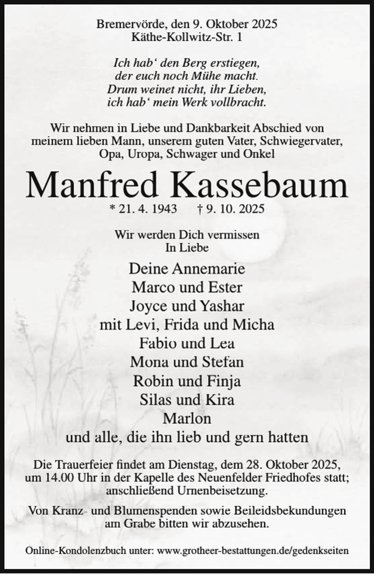 <p>Bremervörde, den 9. Oktober 2025<br />Käthe-Kollwitz-Str. 1<br />Ich hab‘ den Berg erstiegen,<br />der euch noch Mühe macht.<br />Drum weinet nicht, ihr Lieben,<br />ich hab‘ mein Werk vollbracht.<br />Wir nehmen in Liebe und Dankbarkeit Abschied von<br />meinem lieben Mann, unserem guten Vater, Schwiegervater,<br />Opa, Uropa, Schwager und Onkel</p><p>Manfred Kassebaum<br />* 21. 4. 1943</p><p>† 9. 10. 2025</p><p>Wir werden Dich vermissen<br />In Liebe</p><p>Deine Annemarie<br />Marco und Ester<br />Joyce und Yashar<br />mit Levi, Frida und Micha<br />Fabio und Lea<br />Mona und Stefan<br />Robin und Finja<br />Silas und Kira<br />Marlon<br />und alle, die ihn lieb und gern hatten<br />Die Trauerfeier findet am Dienstag, dem 28. Oktober 2025,<br />um 14.00 Uhr in der Kapelle des Neuenfelder Friedhofes statt;<br />anschließend Urnenbeisetzung.<br />Von Kranz- und Blumenspenden sowie Beileidsbekundungen<br />am Grabe bitten wir abzusehen.<br />Online-Kondolenzbuch unter: www.grotheer-bestattungen.de/gedenkseiten</p>