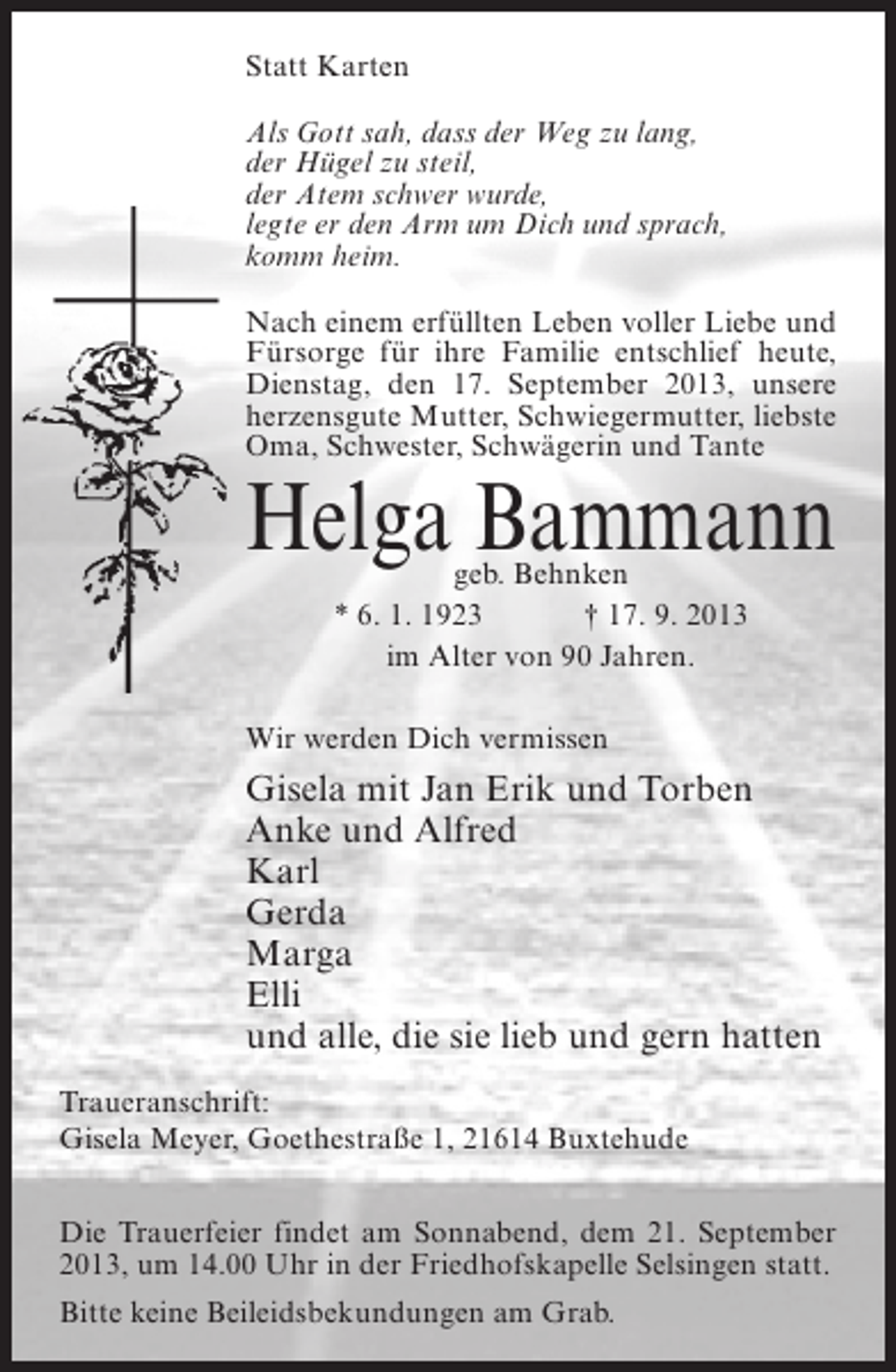 <p>Statt Karten<br />Als Gott sah, dass der Weg zu lang,<br />der Hügel zu steil,<br />der Atem schwer wurde,<br />legte er den Arm um Dich und sprach,<br />komm heim.<br />Nach einem erfüllten Leben voller Liebe und<br />Fürsorge für ihre Familie entschlief heute,<br />Dienstag, den 17. September 2013, unsere<br />herzensgute Mutter, Schwiegermutter, liebste<br />Oma, Schwester, Schwägerin und Tante</p><p>Helga Bammann<br />geb. Behnken<br />* 6. 1. 1923 † 17. 9. 2013<br />im Alter von 90 Jahren.</p><p>Wir werden Dich vermissen</p><p>Gisela mit Jan Erik und Torben<br />Anke und Alfred<br />Karl<br />Gerda<br />Marga<br />Elli<br />und alle, die sie lieb und gern hatten<br />Traueranschrift:<br />Gisela Meyer, Goethestraße 1, 21614 Buxtehude<br />Die Trauerfeier findet am Sonnabend, dem 21. September<br />2013, um 14.00 Uhr in der Friedhofskapelle Selsingen statt.<br />Bitte keine Beileidsbekundungen am Grab.</p>