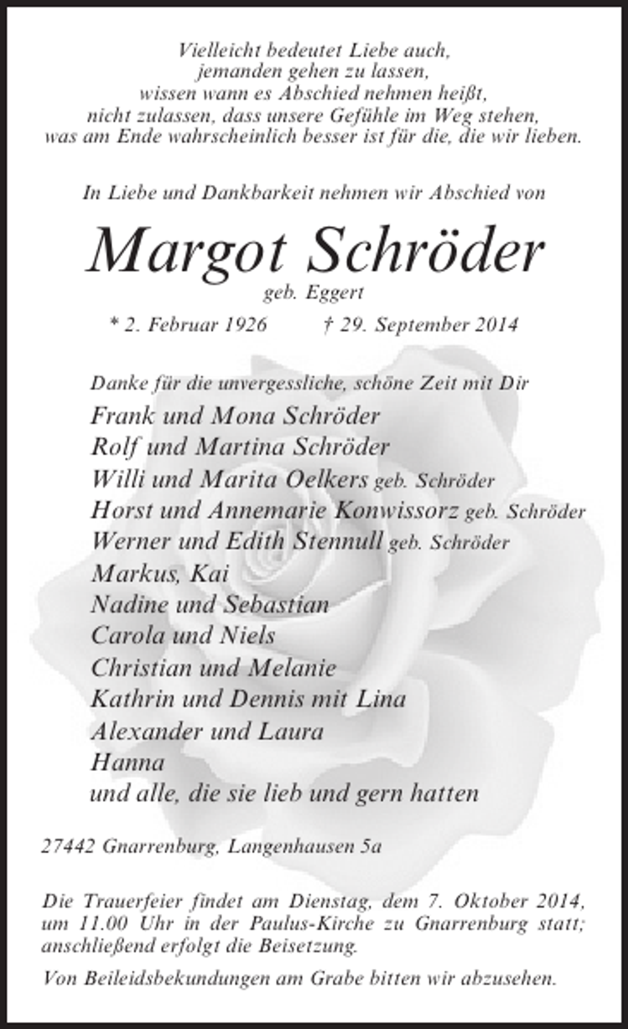 <p>Vielleicht bedeutet Liebe auch,<br />jemanden gehen zu lassen,<br />wissen wann es Abschied nehmen heißt,<br />nicht zulassen, dass unsere Gefühle im Weg stehen,<br />was am Ende wahrscheinlich besser ist für die, die wir lieben.<br />In Liebe und Dankbarkeit nehmen wir Abschied von</p><p>Margot Schröder<br />geb. Eggert</p><p>* 2. Februar 1926</p><p>† 29. September 2014</p><p>Danke für die unvergessliche, schöne Zeit mit Dir</p><p>Frank und Mona Schröder<br />Rolf und Martina Schröder<br />Willi und Marita Oelkers geb. Schröder<br />Horst und Annemarie Konwissorz geb. Schröder<br />Werner und Edith Stennull geb. Schröder<br />Markus, Kai<br />Nadine und Sebastian<br />Carola und Niels<br />Christian und Melanie<br />Kathrin und Dennis mit Lina<br />Alexander und Laura<br />Hanna<br />und alle, die sie lieb und gern hatten<br />27442 Gnarrenburg, Langenhausen 5a<br />Die Trauerfeier findet am Dienstag, dem 7. Oktober 2014,<br />um 11.00 Uhr in der Paulus-Kirche zu Gnarrenburg statt;<br />anschließend erfolgt die Beisetzung.<br />Von Beileidsbekundungen am Grabe bitten wir abzusehen.</p>