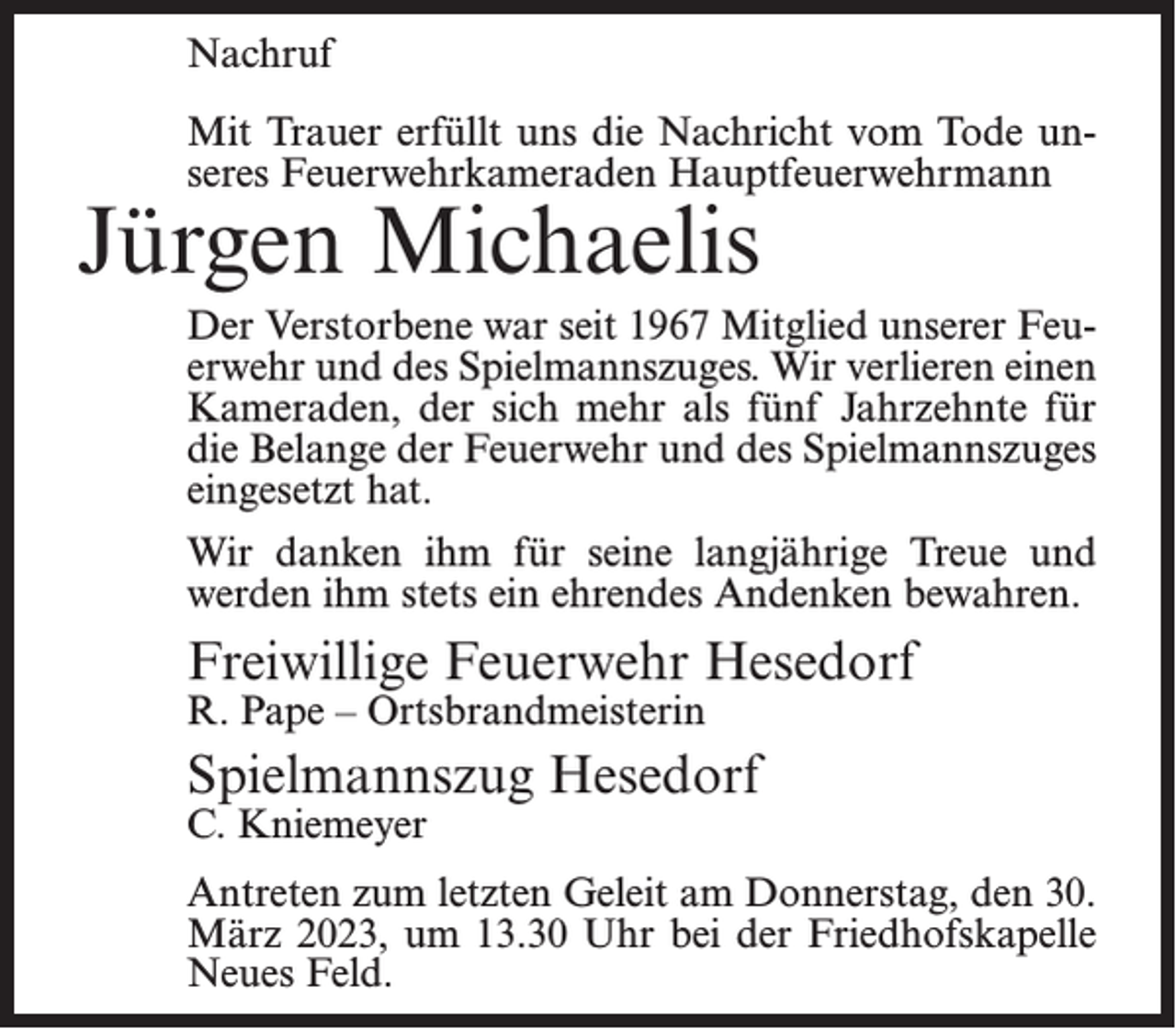<p>Nachruf<br />Mit Trauer erfüllt uns die Nachricht vom Tode unseres Feuerwehrkameraden Hauptfeuerwehrmann</p><p>Jürgen Michaelis</p><p>Der Verstorbene war seit 1967 Mitglied unserer Feuerwehr und des Spielmannszuges. Wir verlieren einen<br />Kameraden, der sich mehr als fünf Jahrzehnte für<br />die Belange der Feuerwehr und des Spielmannszuges<br />eingesetzt hat.<br />Wir danken ihm für seine langjährige Treue und<br />werden ihm stets ein ehrendes Andenken bewahren.</p><p>Freiwillige Feuerwehr Hesedorf<br />R. Pape – Ortsbrandmeisterin</p><p>Spielmannszug Hesedorf<br />C. Kniemeyer</p><p>Antreten zum letzten Geleit am Donnerstag, den 30.<br />März 2023, um 13.30 Uhr bei der Friedhofskapelle<br />Neues Feld.</p>