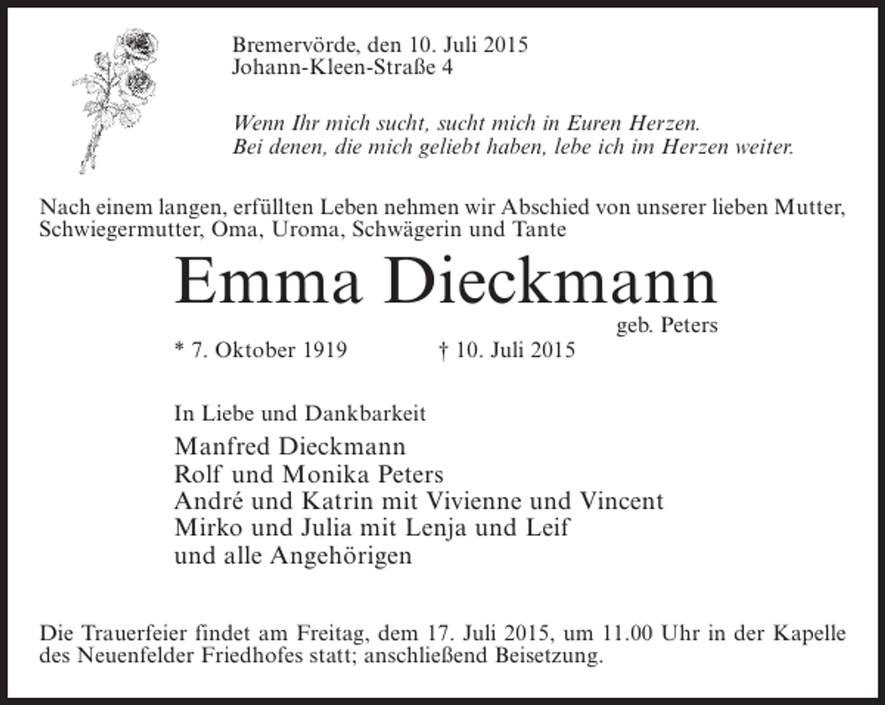 <p>Bremervörde, den 10. Juli 2015<br />Johann-Kleen-Straße 4<br />Wenn Ihr mich sucht, sucht mich in Euren Herzen.<br />Bei denen, die mich geliebt haben, lebe ich im Herzen weiter.<br />Nach einem langen, erfüllten Leben nehmen wir Abschied von unserer lieben Mutter,<br />Schwiegermutter, Oma, Uroma, Schwägerin und Tante</p><p>Emma Dieckmann<br />* 7. Oktober 1919 † 10. Juli 2015</p><p>geb. Peters</p><p>In Liebe und Dankbarkeit</p><p>Manfred Dieckmann<br />Rolf und Monika Peters<br />André und Katrin mit Vivienne und Vincent<br />Mirko und Julia mit Lenja und Leif<br />und alle Angehörigen<br />Die Trauerfeier findet am Freitag, dem 17. Juli 2015, um 11.00 Uhr in der Kapelle<br />des Neuenfelder Friedhofes statt; anschließend Beisetzung.</p>