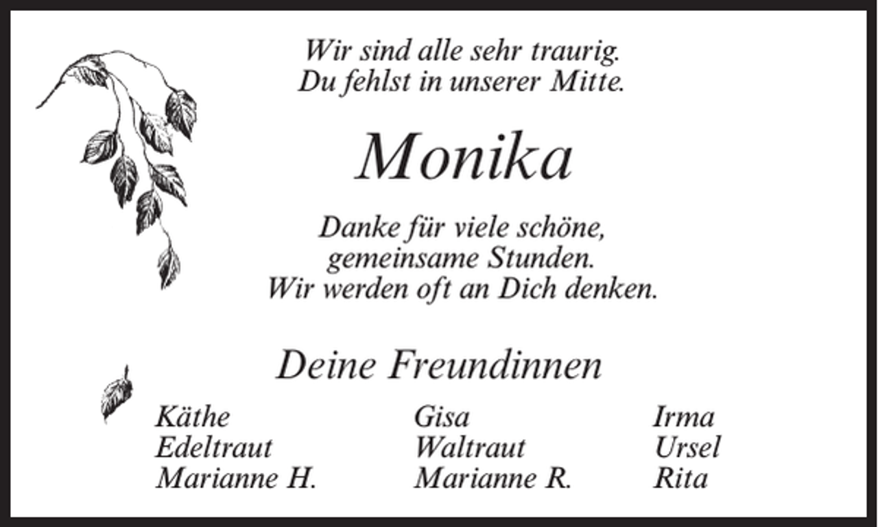 <p>Wir sind alle sehr traurig.<br />Du fehlst in unserer Mitte.</p><p>Monika<br />Danke für viele schöne,<br />gemeinsame Stunden.<br />Wir werden oft an Dich denken.</p><p>Deine Freundinnen<br />Käthe<br />Edeltraut<br />Marianne H.</p><p>Gisa<br />Waltraut<br />Marianne R.</p><p>Irma<br />Ursel<br />Rita</p>