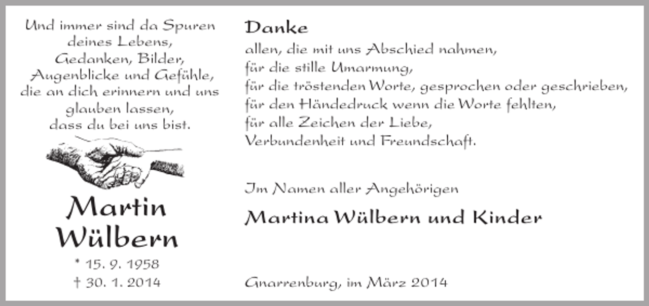 <p>Und immer sind da Spuren<br />deines Lebens,<br />Gedanken, Bilder,<br />Augenblicke und Gefühle,<br />die an dich erinnern und uns<br />glauben lassen,<br />dass du bei uns bist.</p><p>Martin<br />Wülbern<br />* 15. 9. 1958<br />† 30. 1. 2014</p><p>Danke<br />allen, die mit uns Abschied nahmen,<br />für die stille Umarmung,<br />für die tröstenden Worte, gesprochen oder geschrieben,<br />für den Händedruck wenn die Worte fehlten,<br />für alle Zeichen der Liebe,<br />Verbundenheit und Freundschaft.<br />Im Namen aller Angehörigen</p><p>Martina Wülbern und Kinder<br />Gnarrenburg, im März 2014</p>