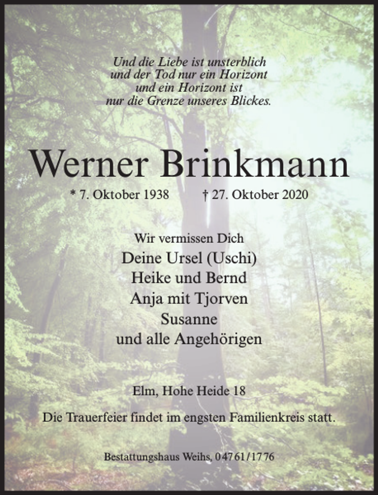 <p>Und die Liebe ist unsterblich<br />und der Tod nur ein Horizont<br />und ein Horizont ist<br />nur die Grenze unseres Blickes.</p><p>Werner Brinkmann<br />* 7. Oktober 1938</p><p>† 27. Oktober 2020</p><p>Wir vermissen Dich</p><p>Deine Ursel (Uschi)<br />Heike und Bernd<br />Anja mit Tjorven<br />Susanne<br />und alle Angehörigen<br />Elm, Hohe Heide 18<br />Die Trauerfeier findet im engsten Familienkreis statt.<br />Bestattungshaus Weihs, 0 47 61 / 16</p>