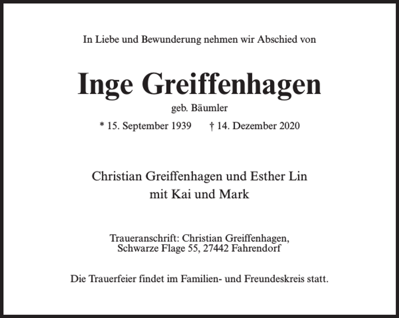 <p>In Liebe und Bewunderung nehmen wir Abschied von</p><p>Inge Greiffenhagen<br />geb. Bäumler<br />* 15. September 1939</p><p>† 14. Dezember 2020</p><p>Christian Greiffenhagen und Esther Lin<br />mit Kai und Mark<br />Traueranschrift: Christian Greiffenhagen,<br />Schwarze Flage 55, 27442 Fahrendorf<br />Die Trauerfeier findet im Familien- und Freundeskreis statt.</p>