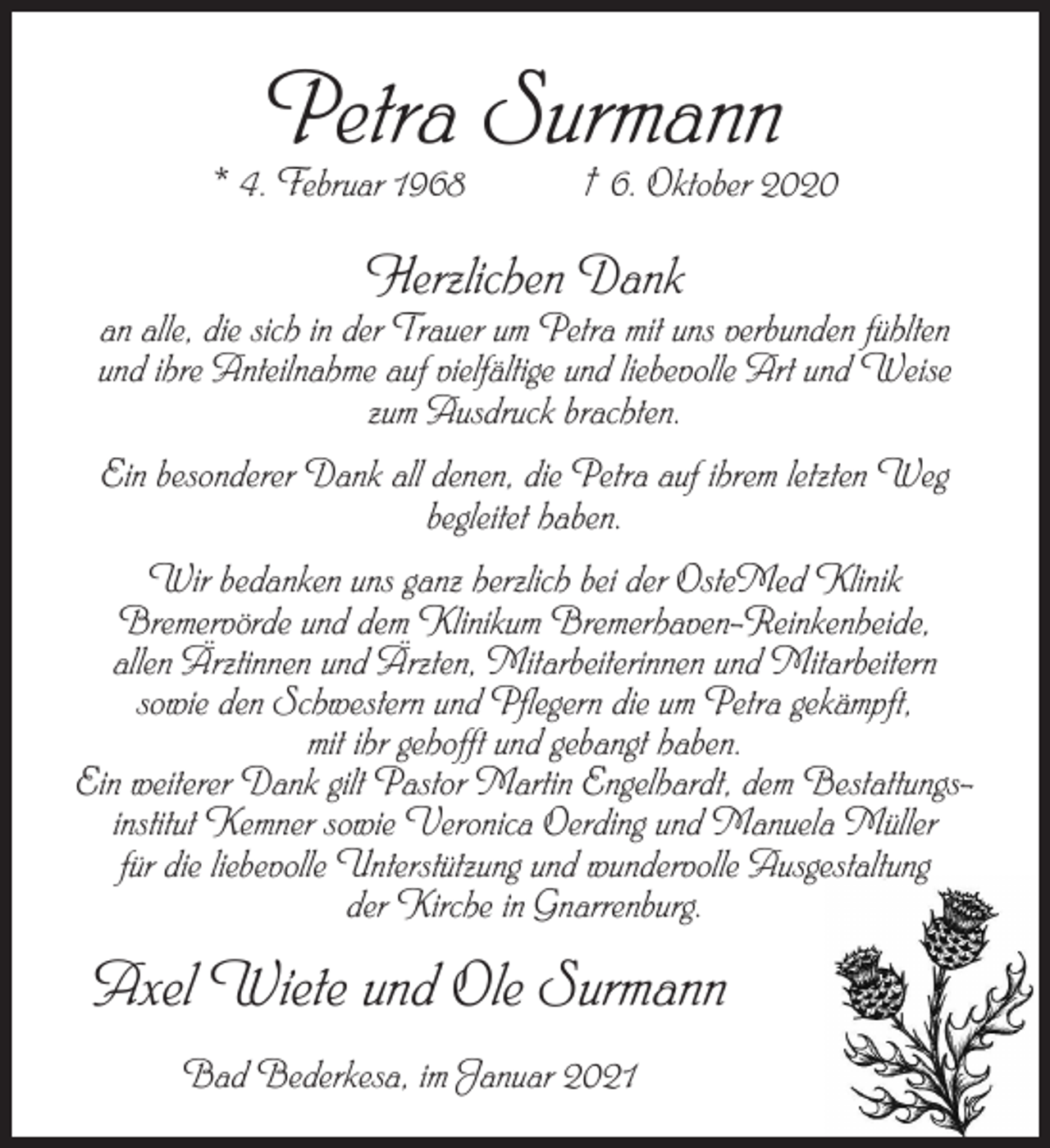 <p>Petra Surmann</p><p>* 4. Februar 1968 † 6. Oktober 2020</p><p>Herzlichen Dank</p><p>an alle, die sich in der Trauer um Petra mit uns verbunden fühlten<br />und ihre Anteilnahme auf vielfältige und liebevolle Art und Weise<br />zum Ausdruck brachten.<br />Ein besonderer Dank all denen, die Petra auf ihrem letzten Weg<br />begleitet haben.<br />Wir bedanken uns ganz herzlich bei der OsteMed Klinik<br />Bremervörde und dem Klinikum Bremerhaven-Reinkenheide,<br />allen Ärztinnen und Ärzten, Mitarbeiterinnen und Mitarbeitern<br />sowie den Schwestern und Pflegern die um Petra gekämpft,<br />mit ihr gehofft und gebangt haben.<br />Ein weiterer Dank gilt Pastor Martin Engelhardt, dem Bestattungsinstitut Kemner sowie Veronica Oerding und Manuela Müller<br />für die liebevolle Unterstützung und wundervolle Ausgestaltung<br />der Kirche in Gnarrenburg.</p><p>Axel Wiete und Ole Surmann<br />Bad Bederkesa, im Januar 2021</p>