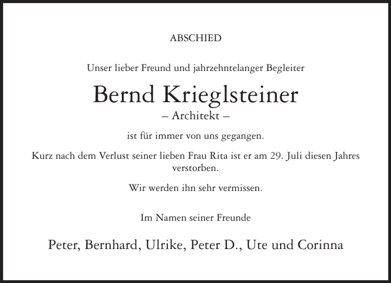 <p>ABSCHIED<br />Unser lieber Freund und jahrzehntelanger Begleiter</p><p>Bernd Krieglsteiner<br />– Architekt –<br />ist für immer von uns gegangen.<br />Kurz nach dem Verlust seiner lieben Frau Rita ist er am 29. Juli diesen Jahres<br />verstorben.<br />Wir werden ihn sehr vermissen.<br />Im Namen seiner Freunde</p><p>Peter, Bernhard, Ulrike, Peter D., Ute und Corinna</p>