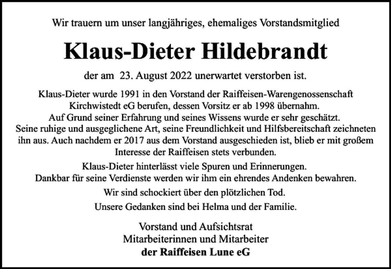 <p>Wir trauern um unser langjähriges, ehemaliges Vorstandsmitglied</p><p>Klaus-Dieter Hildebrandt<br />der am 23. August 2022 unerwartet verstorben ist.<br />Klaus-Dieter wurde 1991 in den Vorstand der Raiffeisen-Warengenossenschaft<br />Kirchwistedt eG berufen, dessen Vorsitz er ab 1998 übernahm.<br />Auf Grund seiner Erfahrung und seines Wissens wurde er sehr geschätzt.<br />Seine ruhige und ausgeglichene Art, seine Freundlichkeit und Hilfsbereitschaft zeichneten<br />ihn aus. Auch nachdem er 2017 aus dem Vorstand ausgeschieden ist, blieb er mit großem<br />Interesse der Raiffeisen stets verbunden.<br />Klaus-Dieter hinterlässt viele Spuren und Erinnerungen.<br />Dankbar für seine Verdienste werden wir ihm ein ehrendes Andenken bewahren.<br />Wir sind schockiert über den plötzlichen Tod.<br />Unsere Gedanken sind bei Helma und der Familie.</p><p>Vorstand und Aufsichtsrat<br />Mitarbeiterinnen und Mitarbeiter<br />der Raiffeisen Lune eG</p>