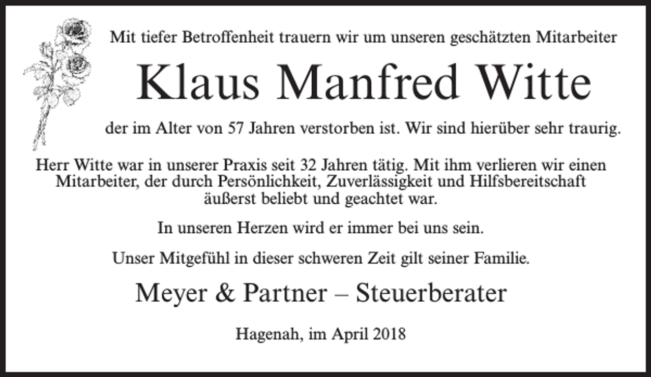 <p>Mit tiefer Betroffenheit trauern wir um unseren geschätzten Mitarbeiter</p><p>Klaus Manfred Witte<br />der im Alter von 57 Jahren verstorben ist. Wir sind hierüber sehr traurig.<br />Herr Witte war in unserer Praxis seit 32 Jahren tätig. Mit ihm verlieren wir einen<br />Mitarbeiter, der durch Persönlichkeit, Zuverlässigkeit und Hilfsbereitschaft<br />äußerst beliebt und geachtet war.<br />In unseren Herzen wird er immer bei uns sein.<br />Unser Mitgefühl in dieser schweren Zeit gilt seiner Familie.</p><p>Meyer &amp; Partner – Steuerberater<br />Hagenah, im April 2018</p>